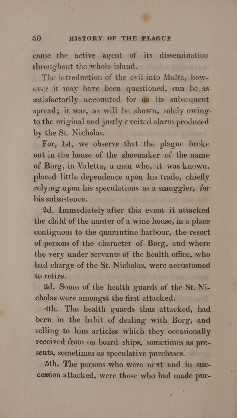 came the. active agent of its dissemination throughout the whole island. - The introduction of the evil into Malta, how- ever it may have been questioned, can be as satisfactorily accounted for as its subsequent spread; it was, as will be shown, solely owing: to the original and justly excited alarm produced — by the St. Nicholas. For, Ist, we observe that the plague broke out in the house of the shoemaker of the name of Borg, in Valetta, a man who, it was known, placed little dependence upon his trade, chiefly relying upon his speculations as a emugelers for his subsistence. 2d. Immediately after this ab it attacked the child of the master of a wine house, in a place contiguous to the quarantine harbour, the resort of persons of the character of Borg, and where the very under servants of the health office, who had charge of the St. Nicholas, were accustomed to retire. 3d. Some of the health guards of the St. Ni- cholas were amongst the first attacked. : Ath. The health guards thus attacked, had been in the habit of dealing with Borg, and. selling to him articles which they occasionally received from on board ships, sometimes as pre- sents, sometimes as speculative purchases. Sth. The persons who were next and in suc- cession attacked, were those who had made pur- &gt;