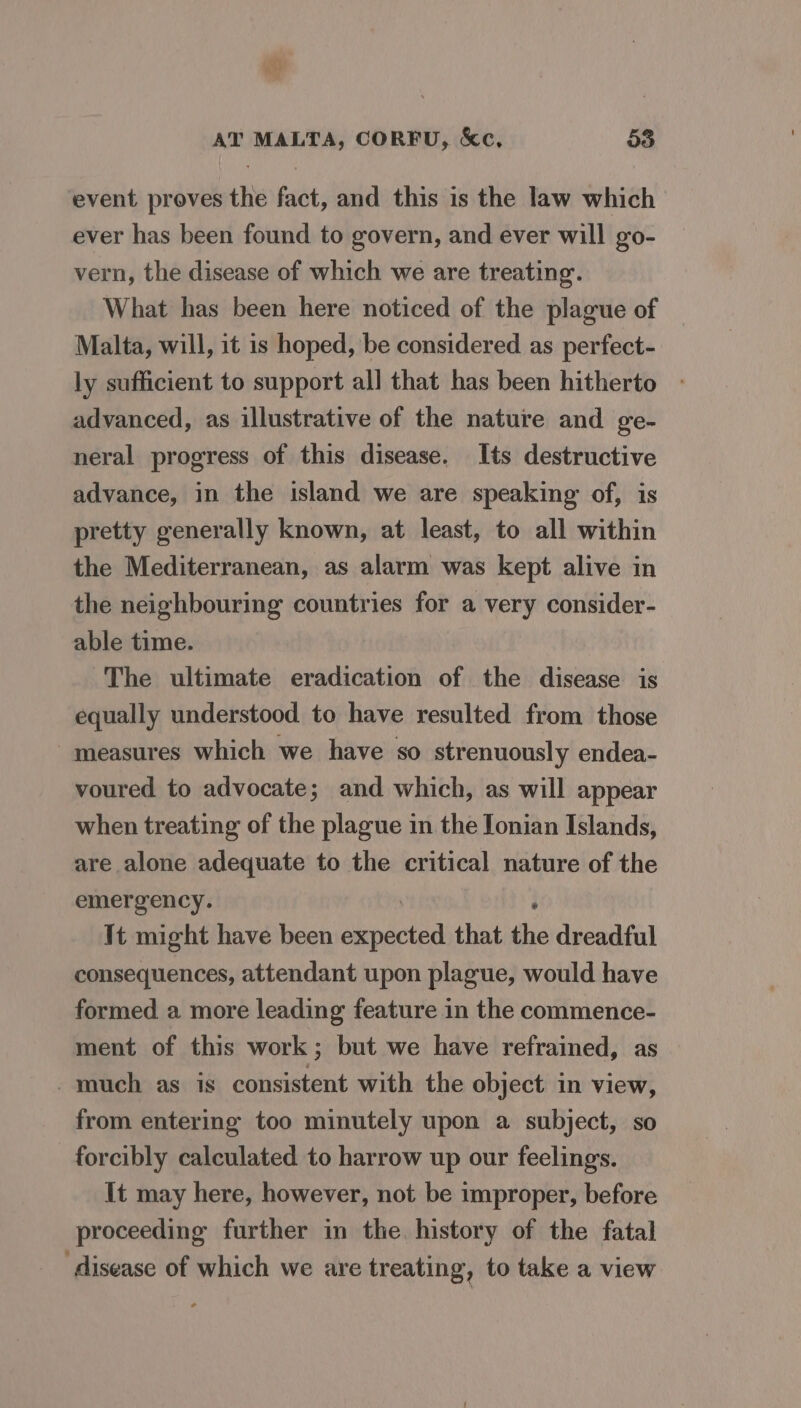 event proves the fact, and this is the law which ever has been found to govern, and ever will go- vern, the disease of which we are treating. What has been here noticed of the plague of Malta, will, it is hoped, be considered as perfect- ly sufficient to support all that has been hitherto advanced, as illustrative of the nature and ge- neral progress of this disease. Its destructive advance, in the island we are speaking of, is pretty generally known, at least, to all within the Mediterranean, as alarm was kept alive in the neighbouring countries for a very consider- able time. The ultimate eradication of the disease is equally understood to have resulted from those measures which we have so strenuously endea- voured to advocate; and which, as will appear when treating of the plague in the Ionian Islands, are alone adequate to the critical nature of the emergency. It might have been Shean that the dreadful consequences, attendant upon plague, would have formed a more leading feature in the commence- ment of this work; but we have refrained, as much as is consistent with the object in view, from entering too minutely upon a subject, so forcibly calculated to harrow up our feelings. It may here, however, not be improper, before proceeding further in the history of the fatal ‘disease of which we are treating, to take a view