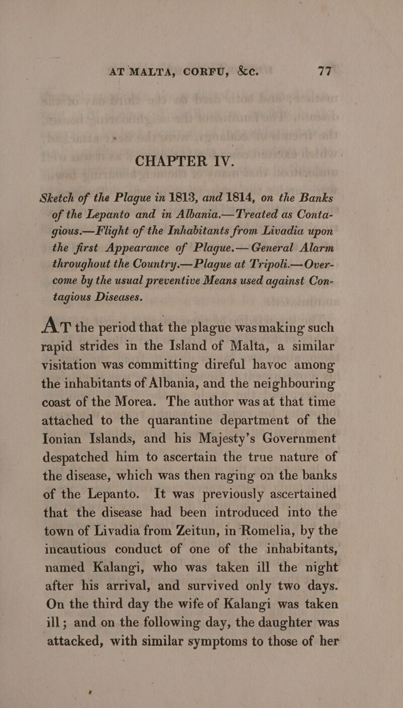 CHAPTER IV. Sketch of the Plague in 1813, and 1814, on the Banks of the Lepanto and in Albania.—Treated as Conta- gious.— Flight of the Inhabitants from Livadia upon the first Appearance of Plague.— General Alarm throughout the Country.— Plaque at Tripoli.—Over- come by the usual preventive Means used against Con- tagious Diseases. AT the period that the plague wasmaking’ such rapid strides in the Island of Malta, a similar Visitation was committing direful havoc among the inhabitants of Albania, and the neighbouring coast of the Morea. The author was at that time attached to the quarantine department of the Tonian Islands, and his Majesty’s Government despatched him to ascertain the true nature of the disease, which was then raging on the banks of the Lepanto. It was previously ascertained that the disease had been introduced into the town of Livadia from Zeitun, in Romelia, by the incautious conduct of one of the inhabitants, named Kalangi, who was taken ill the night after his arrival, and survived only two days. On the third day the wife of Kalangi was taken ill; and on the following day, the daughter was attacked, with similar symptoms to those of her