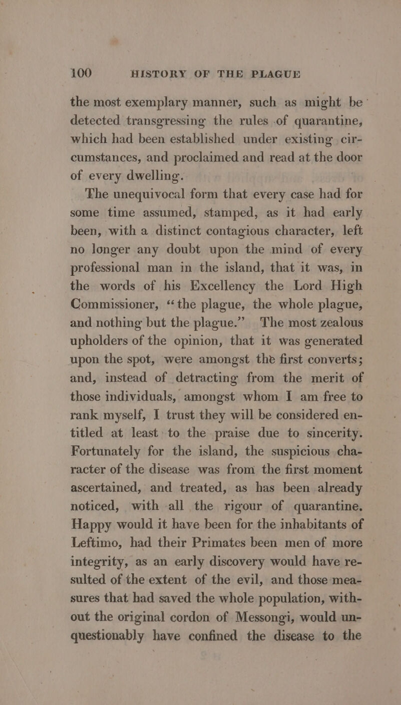 the most exemplary manner, such as might be’ detected transgressing the rules of quarantine, which had been established under existing. cir- cumstances, and proclaimed and read at the door of every dwelling. ‘Lhe unequivocal form that every case had for some time assumed, stamped, as it had early been, with a distinct contagious character, left no longer any doubt upon the mind of every professional man in the island, that it was, in the words of his Excellency the Lord High Commissioner, “the plague, the whole plague, and nothing but the plague.” The most zealous upholders of the opinion, that it was generated upon the spot, were amongst the first converts; and, instead of detracting from the merit of those individuals, amongst whom I am free to rank myself, I trust they will be considered en- titled at least to the praise due to sincerity. Fortunately for the island, the suspicious cha- racter of the disease was from the first moment — ascertained, and treated, as has been already noticed, with all the rigour of quarantine. Happy would it have been for the inhabitants of Leftimo, had their Primates been men of more integrity, as an early discovery would have re- sulted of the extent of the evil, and those mea- sures that had saved the whole population, with- out the original cordon of Messongi, would un- questionably have confined the disease to the