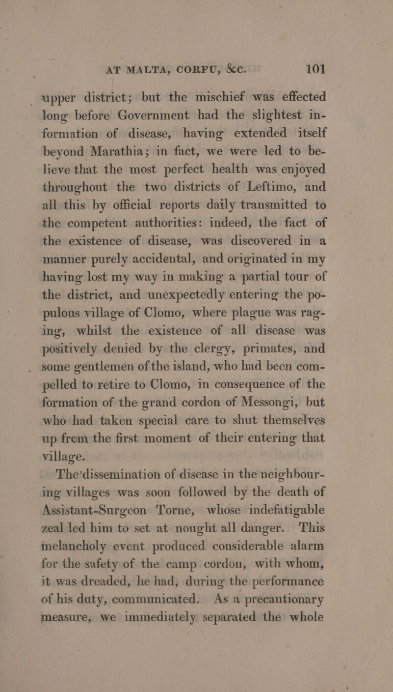 upper district; but the mischief was effected long before Government had the slightest in- formation of disease, having extended itself beyond Marathia; in fact, we were led to be- lieve that the most perfect health was enjoyed throughout the two districts of Leftimo, and all this by official reports daily transmitted to the competent authorities: indeed, the fact of the existence of disease, was discovered in a manner purely accidental, and originated in my having lost my way in making a partial tour of the district, and unexpectedly entering the po- pulous village of Clomo, where plague was rag- ing, whilst the existence of all disease was positively denied by the clergy, primates, and some gentlemen of the island, who had been com- pelled to retire to Clomo, in consequence of the formation of the grand cordon of Messongi, but who had taken special care to shut themselves up from the first moment of their entering that village. The’dissemination of disease in the neighbour- ing villages was soon followed by the death of Assistant-Surgeon Torne, whose indefatigable zeal led him to set at nought all danger. This inelancholy event produced considerable alarm for the safety of the camp cordon, with whom, it was dreaded, he had, during the performance of his duty, communicated. As a precautionary measure, we immediately separated the whole