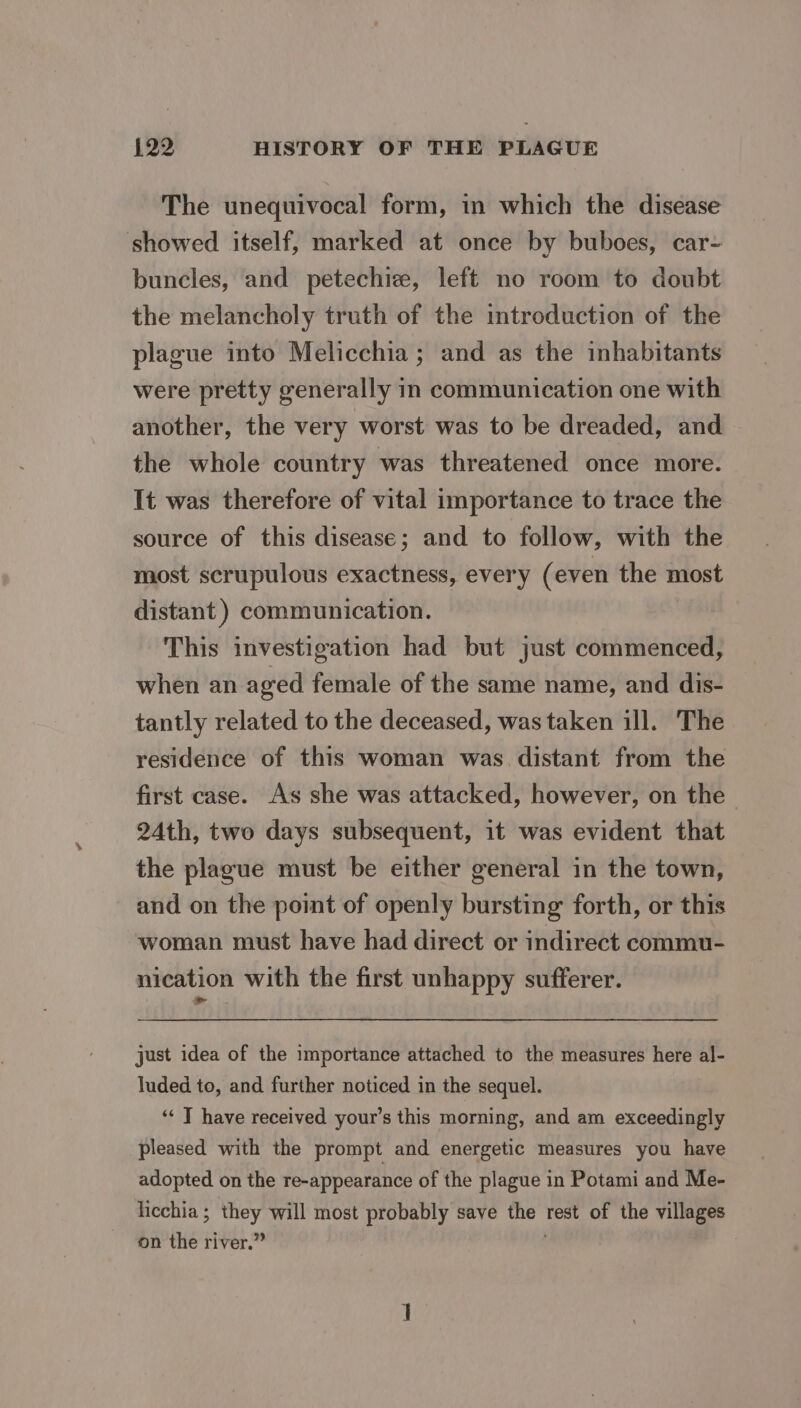 The unequivocal form, in which the disease showed itself, marked at once by buboes, car- buncles, and petechie, left no room to doubt the melancholy truth of the imtroduction of the plague into Melicchia; and as the inhabitants were pretty generally in communication one with another, the very worst was to be dreaded, and the whole country was threatened once more. It was therefore of vital importance to trace the source of this disease; and to follow, with the most scrupulous exactness, every (even the most distant ) communication. This investigation had but just commenced, when an aged female of the same name, and dis- tantly related to the deceased, was taken ill. The residence of this woman was. distant from the first case. As she was attacked, however, on the 24th, two days subsequent, it was evident that the plague must be either general in the town, and on the point of openly bursting forth, or this woman must have had direct or indirect commu- nication with the first unhappy sufferer. just idea of the importance attached to the measures here al- luded to, and further noticed in the sequel. ‘* J have received your’s this morning, and am exceedingly pleased with the prompt and energetic measures you have adopted on the re-appearance of the plague in Potami and Me- licchia ; they will most probably save the rest of the villages on the river.”