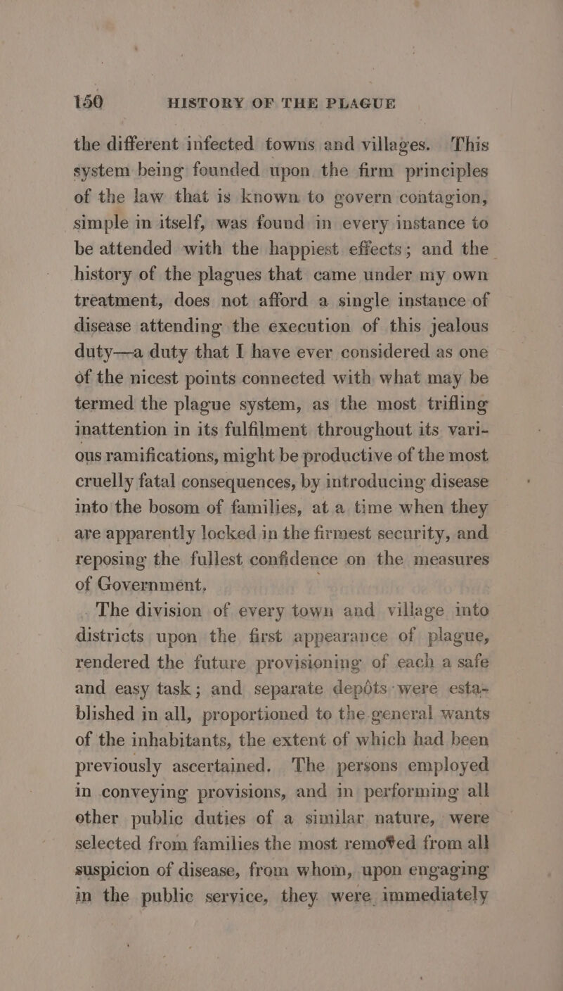 the different infected towns and villages. This system being founded upon. the firm principles of the law that is known to govern contagion, simple in itself, was found in every instance to be attended with the happiest effects; and the history of the plagues that came under my own treatment, does not afford a single instance of disease attending the execution of this jealous duty—a duty that I have ever considered as one of the nicest points connected with what may be termed the plague system, as the most. trifling inattention in its fulfilment throughout its vari- ous ramifications, might be productive of the most cruelly fatal consequences, by introducing disease into the bosom of families, at.a time when they are apparently locked in the firmest security, and reposing the fullest confidence on the measures of Government, . The division of every town and village into districts upon the first appearance of plague, rendered the future provisioning of each a safe and easy task; and separate depéts were esta- blished in all, proportioned to the general wants of the inhabitants, the extent of which had been previously ascertained, The persons employed in conveying provisions, and in performing all ether public duties of a similar nature, were selected from families the most remo%ed from all suspicion of disease, from whom, upon engaging in the public service, they. were, immediately