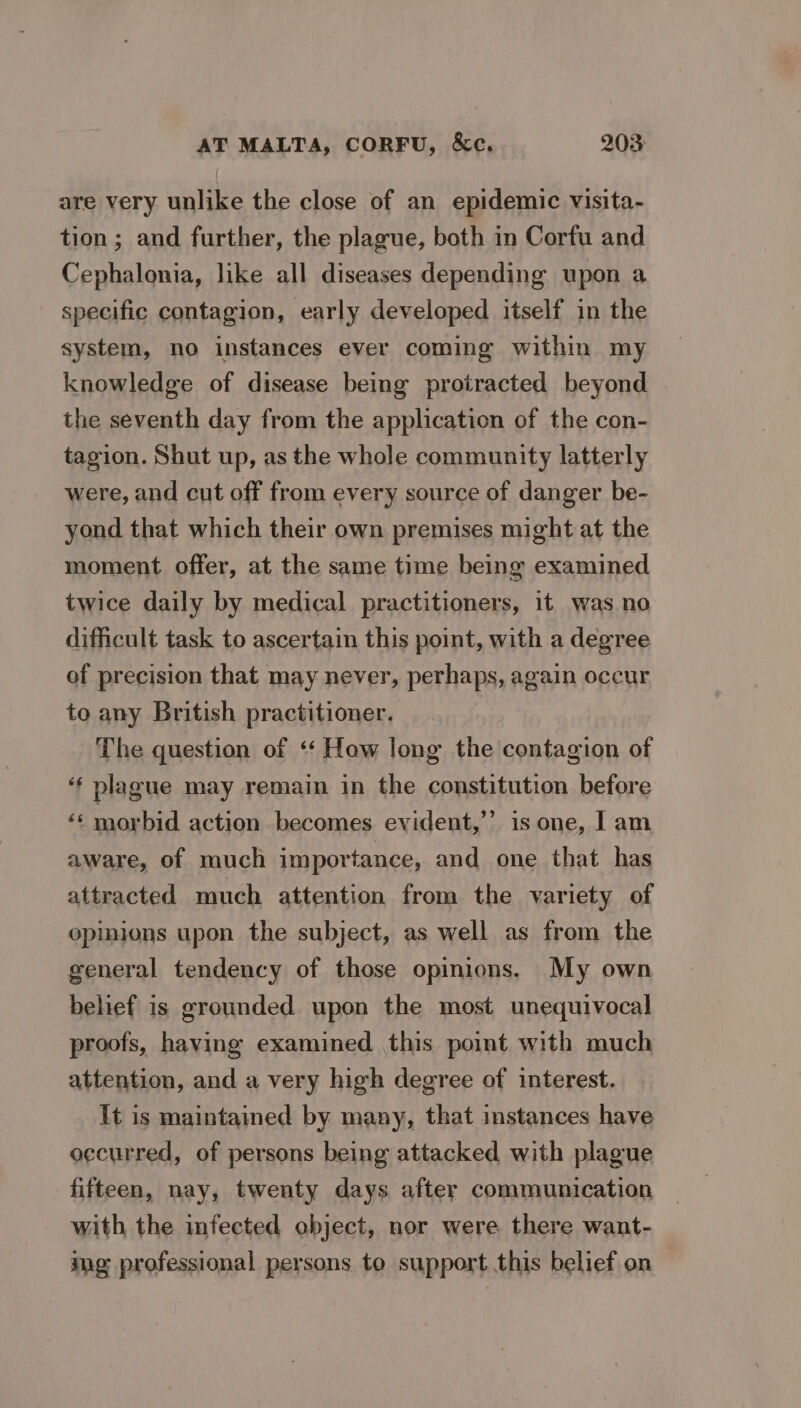 are very unlike the close of an epidemic visita- tion; and further, the plague, both in Corfu and Cephalonia, like all diseases depending upon a specific contagion, early developed itself in the system, no instances ever coming within my knowledge of disease being protracted beyond the seventh day from the application of the con- tagion. Shut up, as the whole community latterly were, and cut off from every source of danger be- yond that which their own premises might at the moment offer, at the same time being examined twice daily by medical practitioners, it was no difficult task to ascertain this point, with a degree of precision that may never, perhaps, again occur to any British practitioner. The question of ‘‘ How long the contagion of ‘ plague may remain in the constitution before ‘« morbid action becomes evident,’ is one, 1am aware, of much importance, and one that has attracted much attention from the variety of opinions upon the subject, as well as from the general tendency of those opinions. My own belief is grounded upon the most unequivocal proofs, having examined this point with much attention, and a very high degree of interest. It is maintained by many, that instances have occurred, of persons being attacked with plague fifteen, nay, twenty days after communication with the infected object, nor were there want- ing professional persons to support this belief on