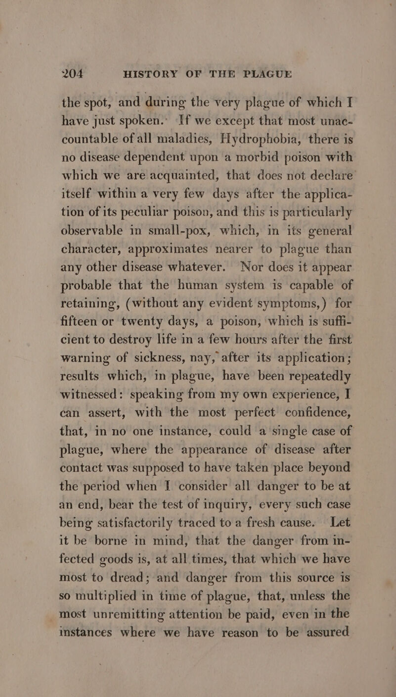 the spot, and during the very plague of which I have just spoken.’ If we except that most unac- countable of all maladies, Hydrophobia, there is no disease dependent upon a morbid poison with which we are acquainted, that does not declare itself within a very few days after the applica- tion of its peculiar poison, and this is particularly observable in small-pox, which, in its general character, approximates nearer to plague than any other disease whatever. Nor does it appear probable that the human system is capable of retaining, (without any evident symptoms, ) for fifteen or twenty days, a poison, which is suffi- cient to destroy life in a few hours after the first warning of sickness, nay, after its application; results which, in plague, have been repeatedly witnessed: speaking from my own experience, I can assert, with the most perfect confidence, that, in no one instance, could a single case of plague, where the appearance of disease after contact was supposed to have taken place beyond the period when I consider all danger to be at an end, bear the test of inquiry, every such case being satisfactorily traced to a fresh cause. Let it be borne in mind, that the danger from in- fected goods is, at all times, that which we have most to dread; and danger from this source is so multiplied in time of plague, that, unless the _most unremitting attention be paid, even in the instances where we have reason to be assured