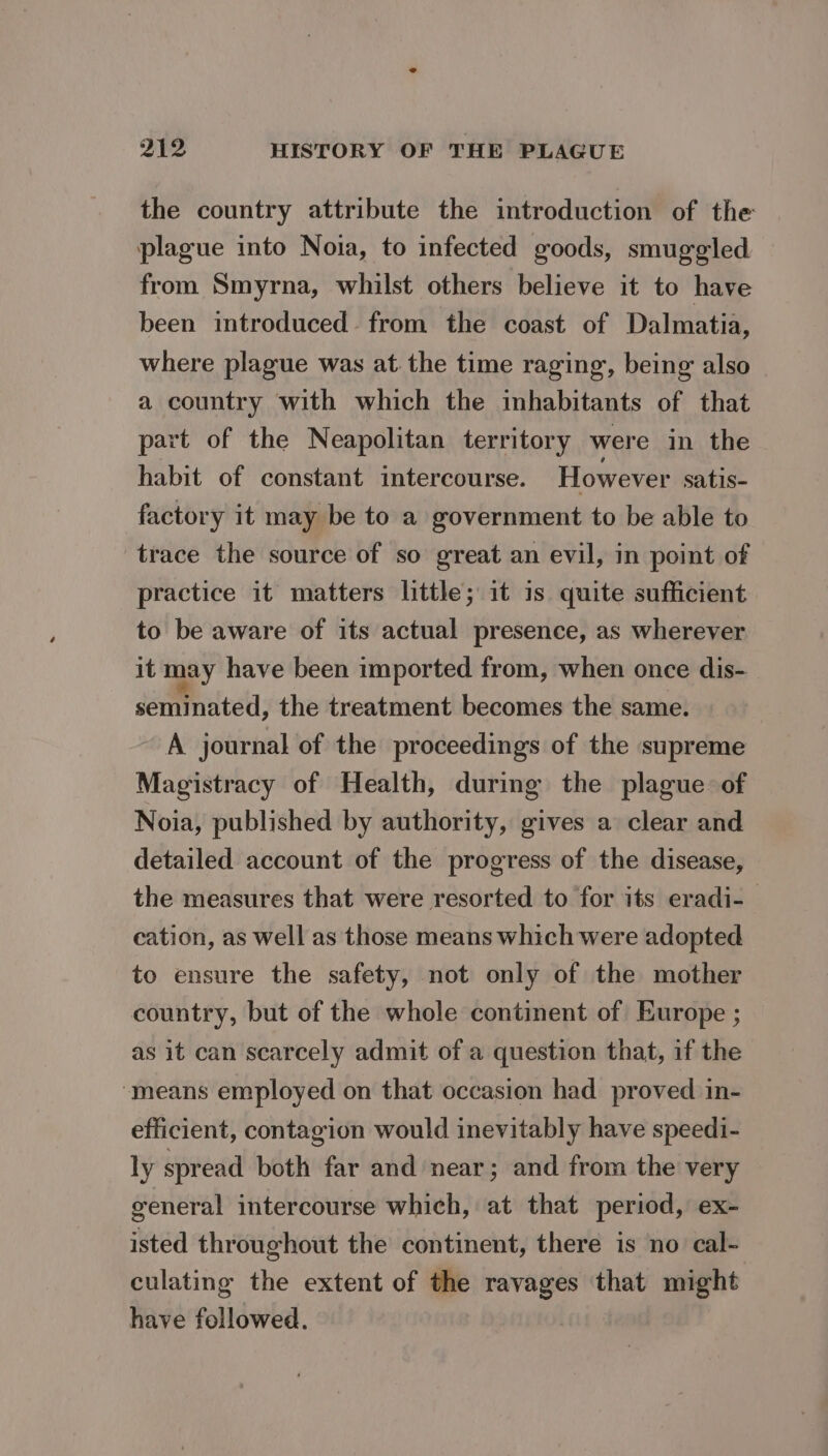 the country attribute the introduction of the plague into Nota, to infected goods, smuggled from Smyrna, whilst others believe it to have been introduced from the coast of Dalmatia, where plague was at the time raging, being also a country with which the inhabitants of that part of the Neapolitan territory were in the habit of constant intercourse. However satis- factory it may be to a government to be able to trace the source of so great an evil, in point of practice it matters little; it is quite sufficient to be aware of its actual presence, as wherever it may have been imported from, when once dis- seminated, the treatment becomes the same. A journal of the proceedings of the supreme Magistracy of Health, during the plague of Noia, published by authority, gives a clear and detailed account of the progress of the disease, the measures that were resorted to for its eradi- cation, as well as those means which were adopted to ensure the safety, not only of the mother country, but of the whole continent of Europe ; as it can scarcely admit of a question that, if the ‘means employed on that occasion had proved in- efficient, contagion would inevitably have speedi- ly spread both far and near; and from the very general intercourse which, at that period, ex- isted throughout the continent, there is no cal- culating the extent of the ravages that might have followed.