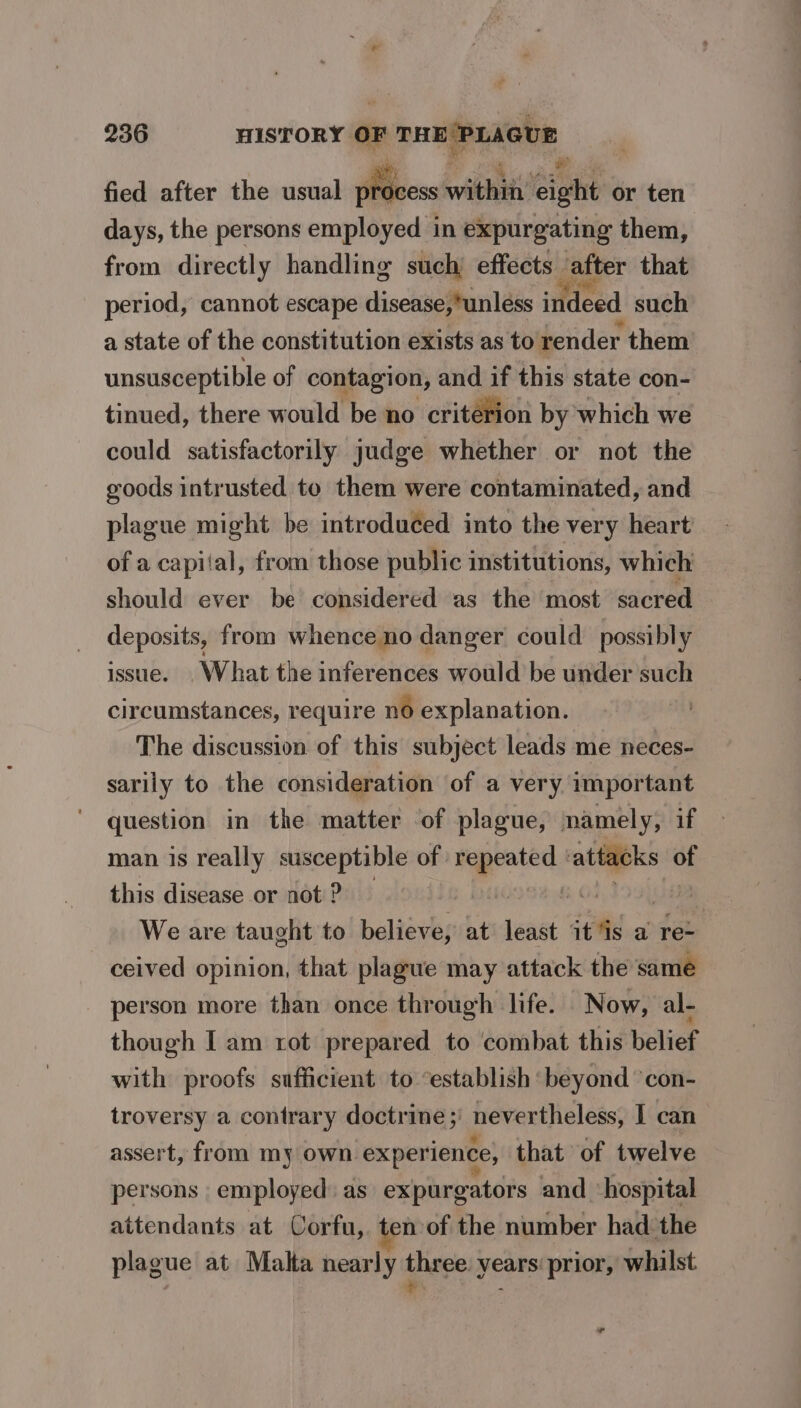 fied after the usual process: wile eight or ten days, the persons employed in expurgating them, from directly handling such effects. after that period, cannot escape disease,*unléss indeed such a state of the constitution exists as to render them unsusceptible of contagion, and if this state con- tinued, there would be no criterion by which we could satisfactorily judge whether or not the goods intrusted to them were contaminated, and plague might be introduced into the very heart of a capital, from those public institutions, which should ever be considered as the most sacred deposits, from whence no danger could possibly issue. What the inferences would be under such circumstances, require no explanation. ) The discussion of this subject leads me neces- sarily to the consideration of a very important question in the matter of plague, namely, if man is really susceptible of nerds attacks of this disease or not ? vs | We are taught to believe, at saa it is a re- ceived opinion, that plague may attack the same person more than once through life. Now, al- though Iam rot prepared to ‘combat this belief with proofs sufficient to “establish ‘beyond ‘con- troversy a contrary doctrine ;' nevertheless, I can assert, from my own experience, that of twelve persons - employed: as expurgators and ‘hospital attendants at Corfu, ten of the number had the plague at Malta nearly thege years: prior, whilst