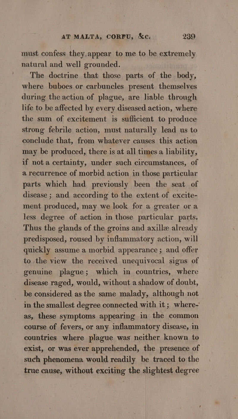 must confess they.appear to me to be extremely natural and well grounded. The doctrine that those parts of the body, where buboes or carbuncles present themselves during the action of plague, are liable through life to be affected by every diseased action, where the sum of excitement is sufficient to produce strong febrile action, must naturally lead us to conclude that, from whatever causes this action may be produced, there is at all times a liability, if not a certainty, under such circumstances, of a recurrence of morbid action in those particular parts which had previously been the seat of disease ; and according to the extent of excite- ment produced, may we look for a greater ora less degree of action in those particular parts. Thus the glands of the groins and axille already predisposed, roused by inflammatory action, will quickly assume a morbid appearance ; and offer to the view the received unequivocal signs of genuine plague; which in countries, where disease raged, would, without a shadow of doubt, be considered as the same malady, although not in the smallest degree connected with it ; where- as, these symptoms appearing in the common course of fevers, or any inflammatory disease, in countries where plague was neither known to exist, or was ever apprehended, the presence of such phenomena would readily be traced to the true cause, without exciting the slightest degree