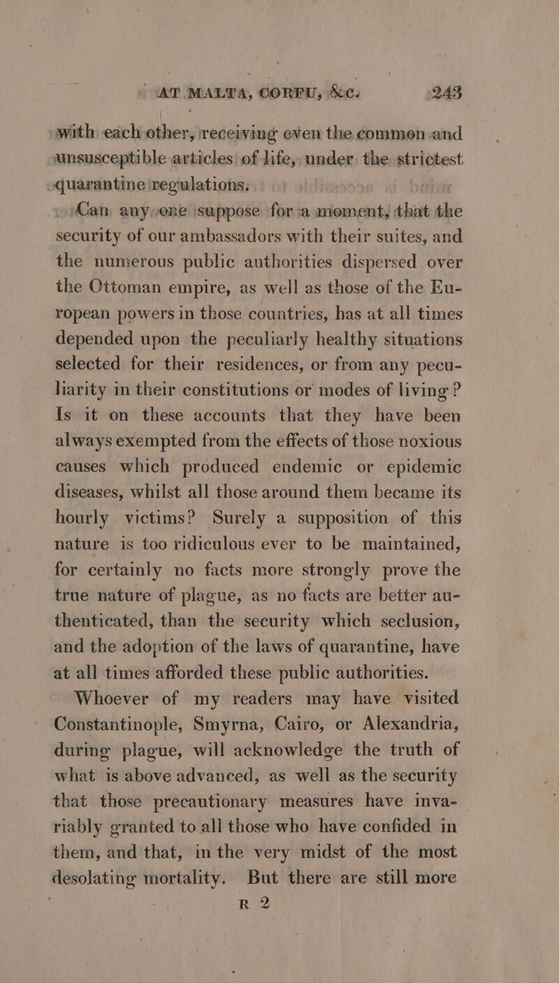 with each other, receiving even the common and unsusceptible articles of life, under, the strictest quarantine ‘regulations, Can, anyone suppose for ‘a moment, that the security of our ambassadors with their suites, and the numerous public authorities dispersed over the Ottoman empire, as well as those of the Eu- ropean powers in those countries, has at all times depended upon the peculiarly healthy situations selected for their residences, or from any pecu- liarity in their constitutions or modes of living ? Is it on these accounts that they have been always exempted from the effects of those noxious causes which produced endemic or epidemic diseases, whilst all those around them became its hourly victims? Surely a supposition of this nature is too ridiculous ever to be maintained, for certainly no facts more strongly prove the true nature of plague, as no facts are better au- thenticated, than the security which seclusion, and the adoption of the laws of quarantine, have at all times afforded these public authorities. Whoever of my readers may have visited Constantinople, Smyrna, Cairo, or Alexandria, during plague, will acknowledge the truth of what is above advanced, as well as the security that those precautionary measures have inva-_ riably granted to all those who have confided in them, and that, in the very midst of the most desolating mortality. But there are still more R 2