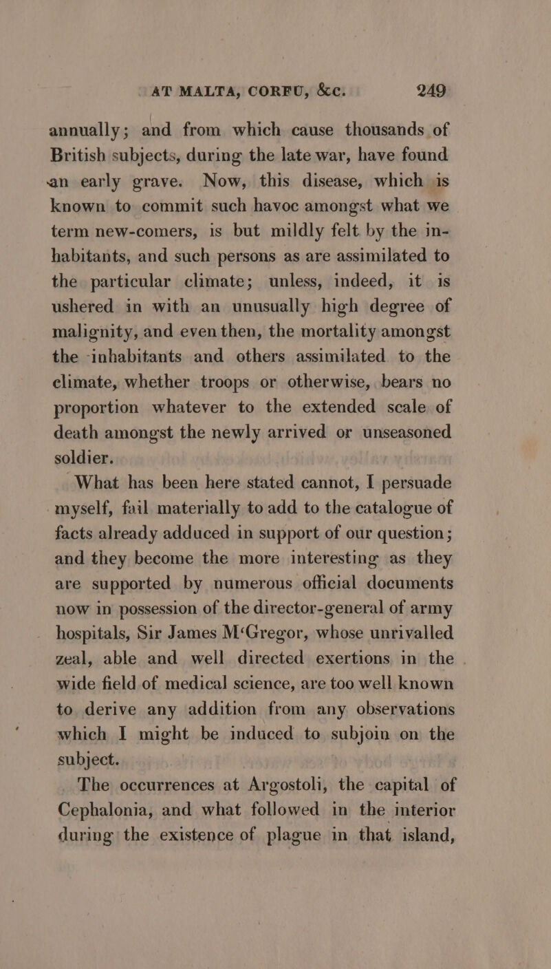 annually; and from which cause thousands of British subjects, during the late war, have found an early grave. Now, this disease, which is known to commit such havoc amongst what we term new-comers, is but mildly felt. by the in- habitants, and such persons as are assimilated to the particular climate; unless, indeed, it is ushered in with an unusually high degree of malignity, and even then, the mortality amongst the -inhabitants and others assimilated to the climate, whether troops or otherwise, bears no proportion whatever to the extended scale. of death amongst the newly arrived or unseasoned soldier. What has been here stated cannot, I persuade myself, fail materially to add to the catalogue of facts already adduced in support of our question ; and they become the more interesting as they are supported by numerous official documents now in possession of the director-general of army hospitals, Sir James M‘Gregor, whose unrivalled zeal, able and well directed exertions in the . wide field of medical science, are too well known to derive any addition from any observations which I might be induced to subjoin on the subject. The occurrences at Argostoli, the capital of Cephalonia, and what followed in the interior during the existence of plague in that island,