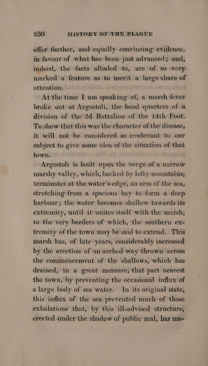 offer further, and equally convincing evidence, in favour of what has been just advanced; and, indeed, the facts alluded to, are of so very marked a feature as to merit a large share of attention. - | At the time I am speaking of, a marsh fever broke out at Argostoli, the head quarters of a division of the 2d Battalion of the 14th Foot. To shew that this was the character of the disease, it will not be considered as irrelevant to our subject to give some idea of the situation of that town. : Argostoh is built upon the verge of a narrow marshy valley, which, backed by lofty mountains, terminates at the water’s edge, an arm of the sea, stretching from a spacious bay to form a deep harbour; the water becomes shallow towards its extremity, until it unites itself with the marsh, ) to the very borders of which, the southern ex- tremity of the town may be said to extend. This marsh has, of late years, considerably increased . by the erection of an arched way thrown across the commencement of the shallows, which has drained, in a great measure; that part nearest the town, by preventing the occasional influx of a large body of sea water. In its original state, this influx of the sea prevented much of those exhalations that, by this ill-advised structure, erected amder the shadow of public zeal, has ma-