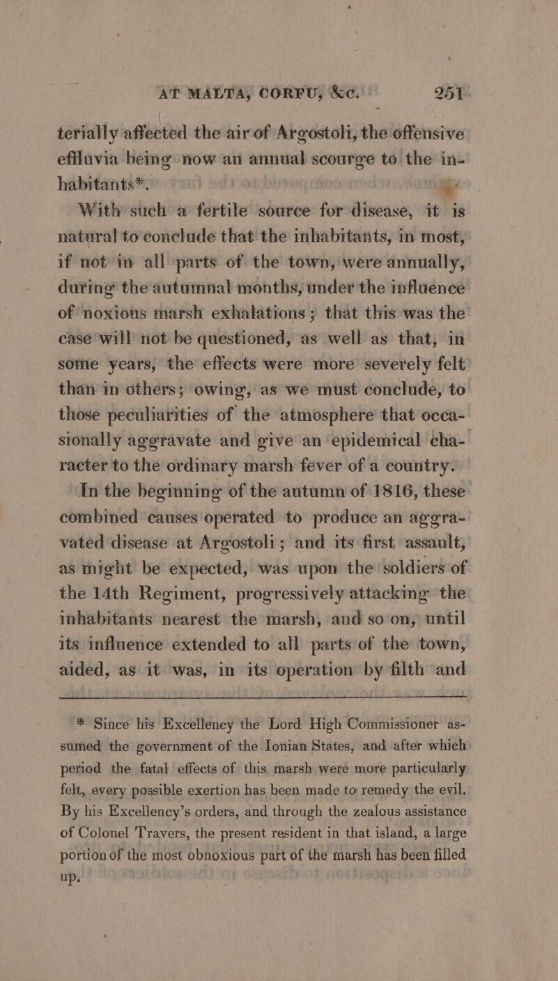 terially affected the air of Argostoli, the offensive effluvia being now an annual scourge to the in habitants*. | je With such a fertile source for disease, it is natural to conclude that the inhabitants, in most, if not in all ‘parts of the town, were annually, during the autumnal months, under the influence of noxious marsh exhalations; that this was the case will not be questioned, as well as that, in some years, the effects were more severely felt than in others; owing, as we must conclude, to those peculiarities of the atmosphere that occa- sionally aggravate and give an epidemical cha- racter to the ordinary marsh fever of a country. In the beginning of the autumn of 1816, these combined causes operated to produce an agera- vated disease at Argostoli; and its first assault, as might be expected, was upon the soldiers of the 14th Regiment, progressively attacking the inhabitants nearest the marsh, and so on, until its influence extended to all parts of the town, aided, as it was, in its operation by filth and * Since his Excellency the Lord High Commissioner as- sumed the government of the Ionian States, and after which period the fatal effects of this marsh were more particularly felt, every possible exertion has been made to remedy the evil. By his Excellency’s orders, and through the zealous assistance of Colonel Travers, the present resident in that island, a large portion of the most obnoxious part of the marsh has been filled up.