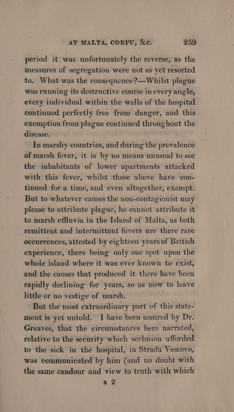 period it was unfortunately the reverse, as the measures of segregation ‘were not as yet resorted to. What was the consequence ?—Whilst plague was running its destructive course in every angle, every individual within the walls of the hospital continued perfectly free from danger, and this exemption from plague continued throughout the disease. In marshy countries, and during the prevalence of marsh fever, it is by no means unusual to see the inhabitants of lower apartments attacked with this fever, whilst those above have con- tinued for a time, and even altogether, exempt. But to whatever causes the non-contagionist may please to attribute plague, he cannot attribute it to marsh effluvia in the Island of Malta, as both - remittent and intermittent fevers are there rare occurrences, attested by eighteen years of British experience, there being only one spot upon the whole island where it was ever known to exist, and the causes that produced it there have been rapidly declining for years, so as now to leave little or no vestige of marsh. But the most extraordinary part ef this state- ment is yet untold. J have been assured by Dr. Greaves, that the circumstances here narrated, relative to the security which seclusion afforded to the sick in the hospital, in Strada Vescovo, was communicated by him (and no doubt with the same candour and view to truth with which $ 2