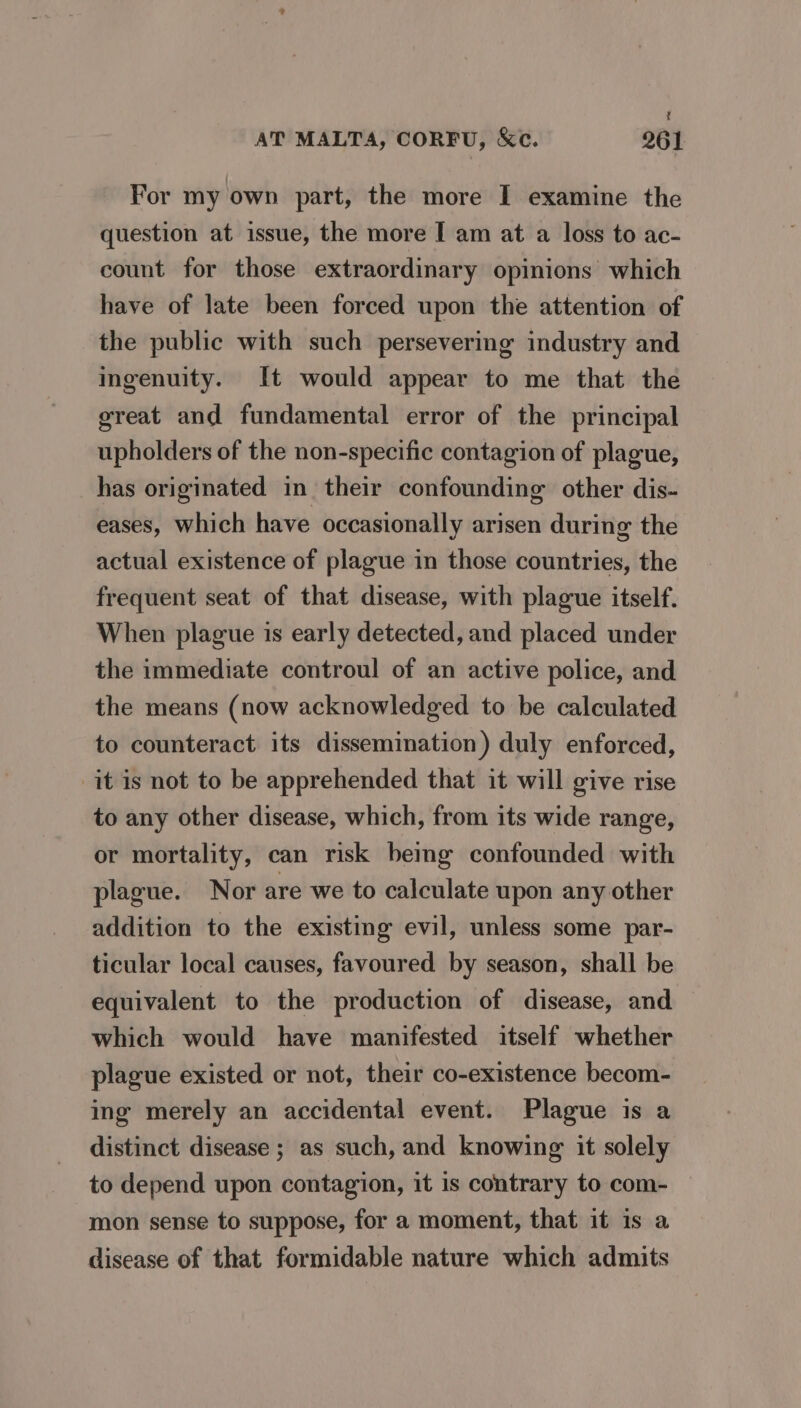 t AT MALTA, CORFU, &amp;c. 261 For my own part, the more I examine the question at issue, the more I am at a loss to ac- count for those extraordinary opinions which have of late been forced upon the attention of the public with such persevering industry and ingenuity. It would appear to me that the great and fundamental error of the principal upholders of the non-specific contagion of plague, has originated in their confounding other dis- eases, which have occasionally arisen during the actual existence of plague in those countries, the frequent seat of that disease, with plague itself. When plague is early detected, and placed under the immediate controul of an active police, and the means (now acknowledged to be calculated to counteract its dissemination) duly enforced, it is not to be apprehended that it will give rise to any other disease, which, from its wide range, or mortality, can risk bemg confounded with plague. Nor are we to calculate upon any other addition to the existing evil, unless some par- ticular local causes, favoured by season, shall be equivalent to the production of disease, and which would have manifested itself whether plague existed or not, their co-existence becom- ing merely an accidental event. Plague is a distinct disease ; as such, and knowing it solely to depend upon contagion, it is contrary to com- mon sense to suppose, for a moment, that it is a disease of that formidable nature which admits