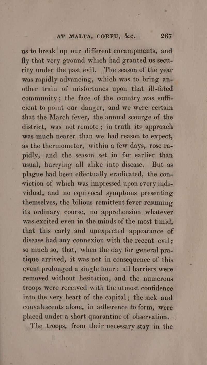 us to break up our different encampments, and fly that very ground which had granted us secu- rity under the past evil. The season of the year was rapidly advancing, which was to bring an- other train of misfortunes upon that ill-fated community ; the face of the country was suffi- cient to point our danger, and we were certain that the March fever, the annual scourge of the district, was not remote; in truth its approach was much nearer than we had reason to expect, as the thermometer, within a few days, rose ra- pidly, and the season set in far earlier than usual, hurrying all alike into disease. But as plague had been effectually eradicated, the con- viction of which was impressed upon every indi- vidual, and no equivocal symptoms presenting themselves, the bilious remittent fever resuming its ordinary course, no apprehension whatever was excited even in the minds of the most timid, that this early and unexpected appearance of disease had any connexion with the recent evil ; so much so, that, when the day for general pra- tique arrived, it was not in consequence of this event prolonged a single hour: all barriers were — removed without hesitation, and the numerous troops were received with the utmost confidence into the very heart of the capital; the sick and convalescents alone, in adherence to form, were placed under a short quarantine of observation. The troops, from their necessary stay in the