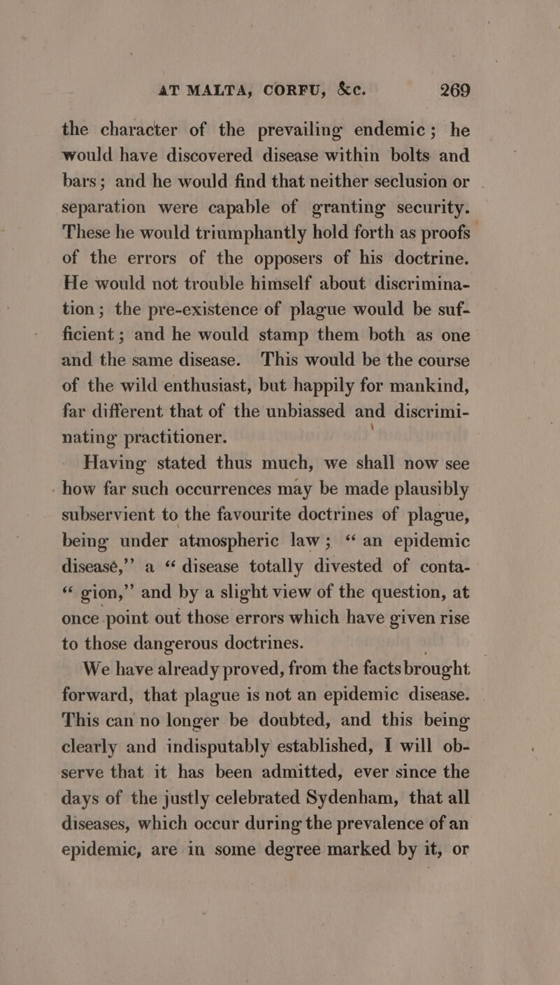 the character of the prevailing endemic; he would have discovered disease within bolts and bars; and he would find that neither seclusion or separation were capable of granting security. These he would triumphantly hold forth as proofs. of the errors of the opposers of his doctrine. He would not trouble himself about discrimina- tion; the pre-existence of plague would be suf- ficient ; and he would stamp them both as one and the same disease. This would be the course of the wild enthusiast, but happily for mankind, far different that of the unbiassed and discrimi- nating practitioner. Having stated thus much, we shall now see how far such occurrences may be made plausibly subservient to the favourite doctrines of plague, being under atmospheric law; ‘ an epidemic diseasé,’’ a “ disease totally divested of conta- “ gion,” and by a slight view of the question, at once point out those errors which have given rise to those dangerous doctrines. We have already proved, from the facts brought forward, that plague is not an epidemic disease. _ This can no longer be doubted, and this being clearly and indisputably established, I will ob- serve that it has been admitted, ever since the days of the justly celebrated Sydenham, that all diseases, which occur during the prevalence of an epidemic, are in some degree marked by it, or