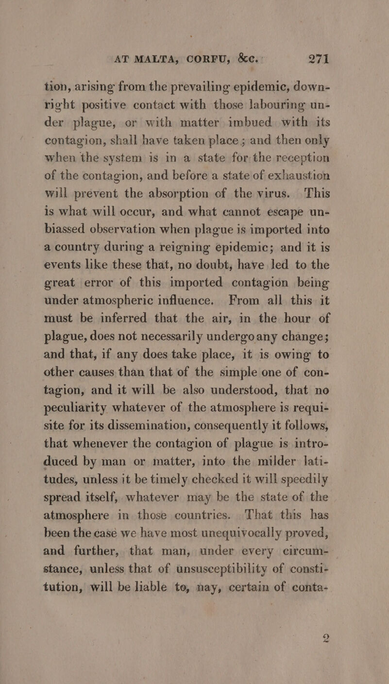 tion, arising from the prevailing epidemic, down- right positive contact with those labouring un- der plague, or with matter imbued with its contagion, shall have taken place ; and then only when the system is in a state forthe reception of the contagion, and before a state of exhaustion will prevent the absorption of the virus. This is what will occur, and what cannot escape un- biassed observation when plague is imported into a country during a reigning epidemic; and it is events like these that, no doubt, have led to the great error of this imported contagion being under atmospheric influence. From all this it must be inferred that the air, in the hour of plague, does not necessarily undergoany change; and that, if any does take place, it is owing to other causes than that of the simple one of con- tagion, and it will be also understood, that no peculiarity whatever of the atmosphere is requi- site for its dissemination, consequently it follows, that whenever the contagion of plague is intro- duced by man or matter, into the milder lati- tudes, unless it be timely checked it will speedily spread itself, whatever may be the state of the atmosphere in those countries. That this has been the case we have most unequivocally proved, and further, that man, under every circum- stance, unless that of unsusceptibility of consti- tution, will be liable to, nay, certain of conta- 8)