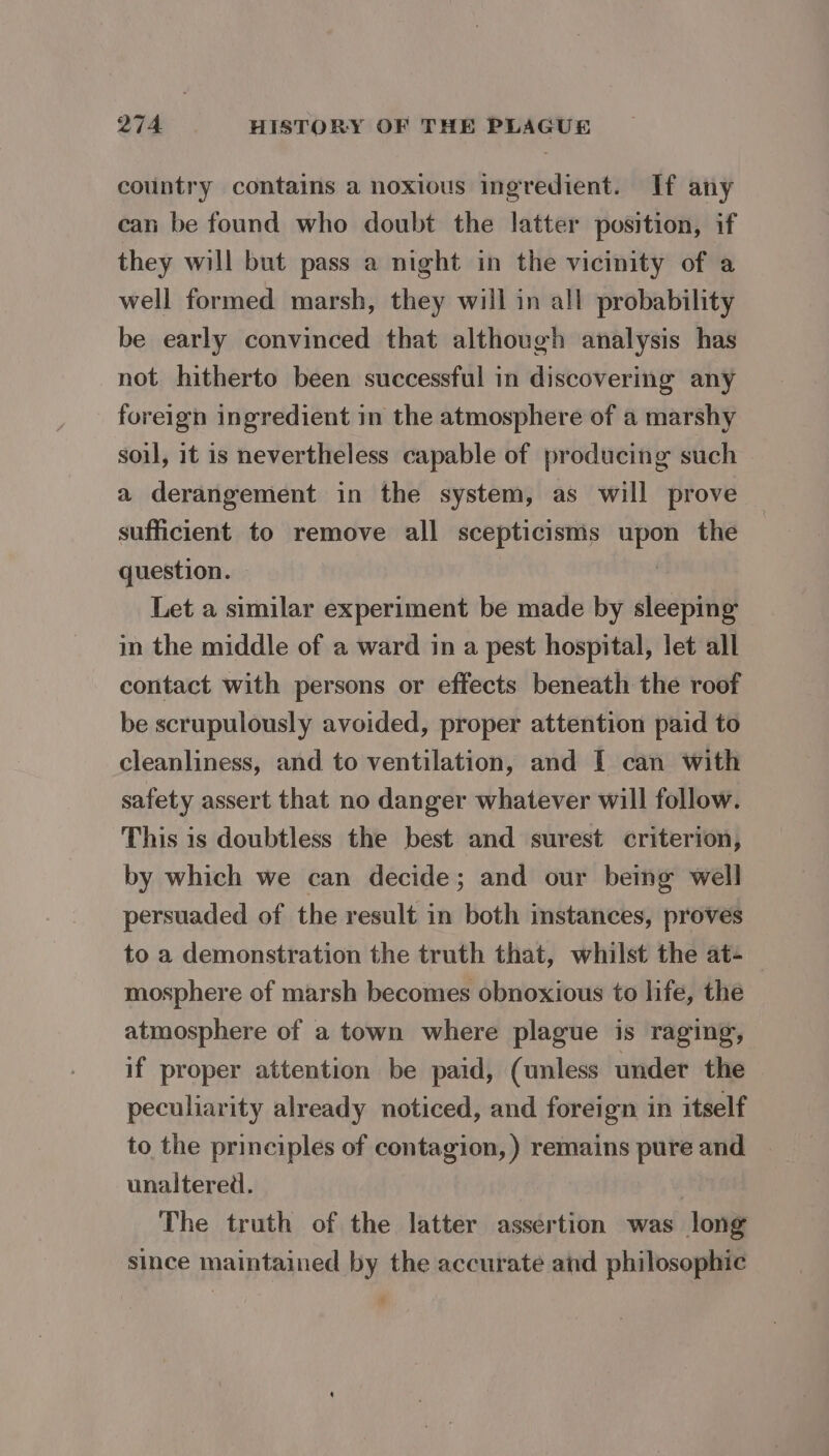 country contains a noxious ingredient. If any can be found who doubt the latter position, if they will but pass a night in the vicinity of a well formed marsh, they will in all probability be early convinced that although analysis has not hitherto been successful in discovering any foreign ingredient in the atmosphere of a marshy soil, it is nevertheless capable of producing such a derangement in the system, as will prove sufficient to remove all scepticisms upon the question. : Let a similar experiment be made by sleeping in the middle of a ward in a pest hospital, let all contact with persons or effects beneath the roof be scrupulously avoided, proper attention paid to cleanliness, and to ventilation, and I can with safety assert that no danger whatever will follow. This is doubtless the best and surest criterion, by which we can decide; and our being well persuaded of the result in both instances, proves to a demonstration the truth that, whilst the at- mosphere of marsh becomes obnoxious to life, the atmosphere of a town where plague is raging, if proper attention be paid, (unless under the peculiarity already noticed, and foreign in itself to the principles of contagion, ) remains pure and unaltered. The truth of the latter assertion was long since maintained by the accurate and philosophic