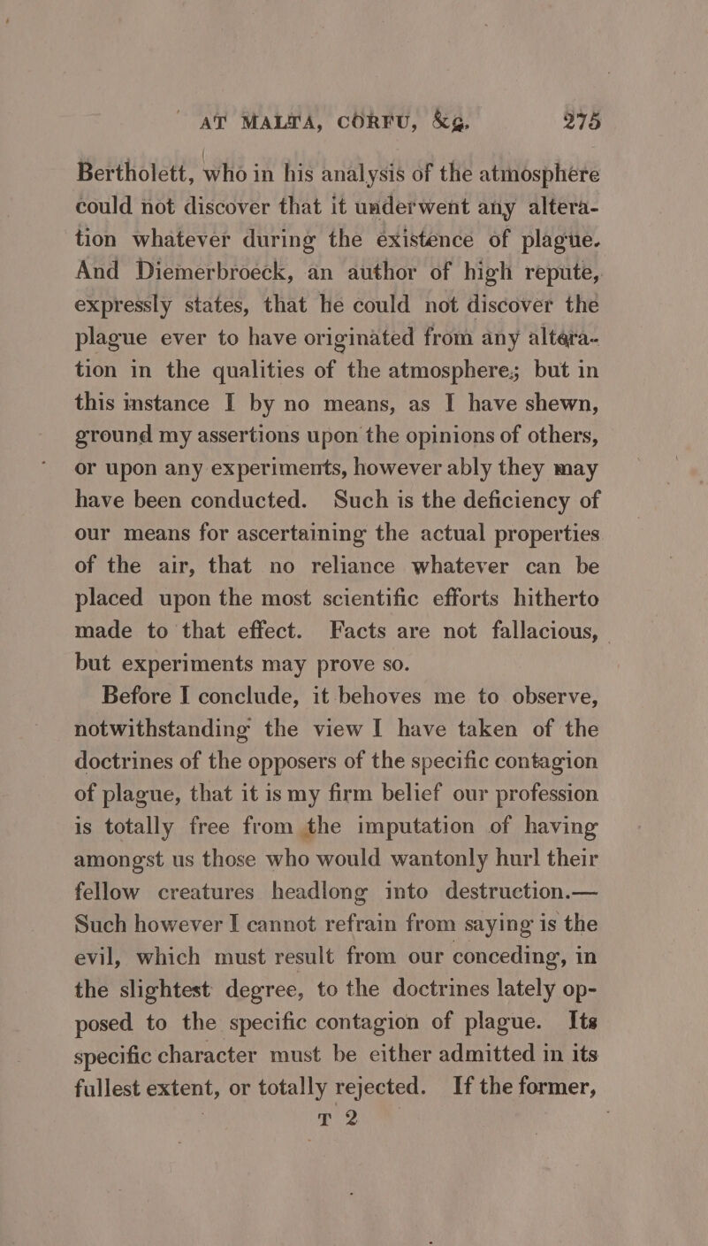 AT MALTA, CORFU, &amp;g&amp;, 218 Bertholett, who in his analysis of the atmosphere could not discover that it uaderwent any altera- tion whatever during the existence of plague. And Diemerbroeck, an author of high repute, expressly states, that he could not discover the plague ever to have originated from any altera- tion in the qualities of the atmosphere; but in this instance I by no means, as I have shewn, ground my assertions upon the opinions of others, or upon any experiments, however ably they may have been conducted. Such is the deficiency of our means for ascertaining the actual properties of the air, that no reliance whatever can be placed upon the most scientific efforts hitherto made to that effect. Facts are not fallacious, — but experiments may prove so. Before I conclude, it behoves me to observe, notwithstanding the view I have taken of the doctrines of the opposers of the specific contagion of plague, that it is my firm belief our profession is totally free from the imputation of having amongst us those who would wantonly hurl their fellow creatures headlong imto destruction.— Such however I cannot refrain from saying is the evil, which must result from our conceding, in the slightest degree, to the doctrines lately op- posed to the specific contagion of plague. Its specific character must be either admitted in its fullest extent, or totally rejected. If the former, 3 eg |