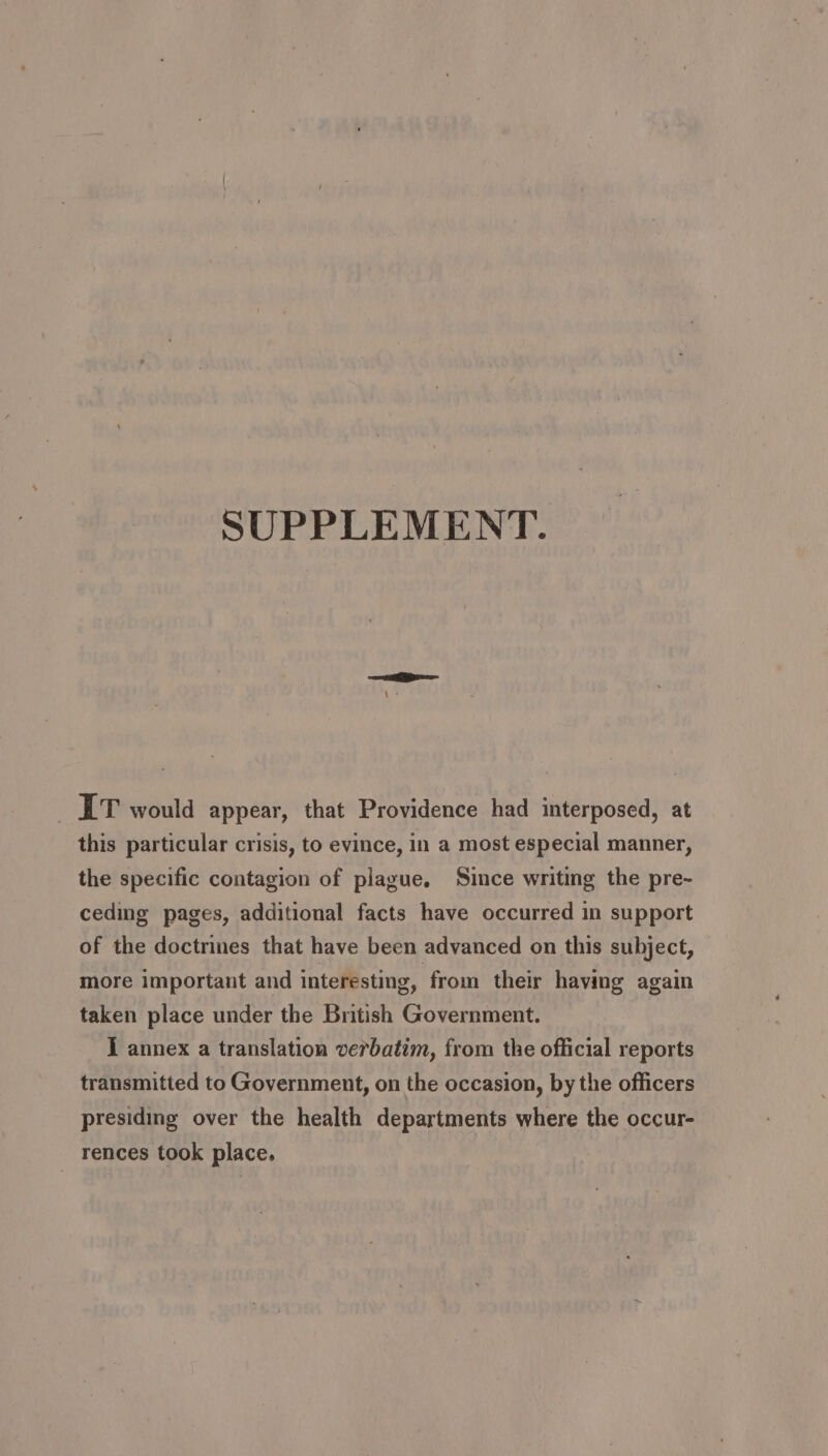 SUPPLEMENT. IT would appear, that Providence had interposed, at this particular crisis, to evince, in a most especial manner, the specific contagion of plague, Since writing the pre- ceding pages, additional facts have occurred in support of the doctrines that have been advanced on this subject, more important and interesting, from their having again taken place under the British Government. J annex a translation verbatim, from the official reports transmitted to Government, on the occasion, by the officers presiding over the health departments where the occur- rences took place.