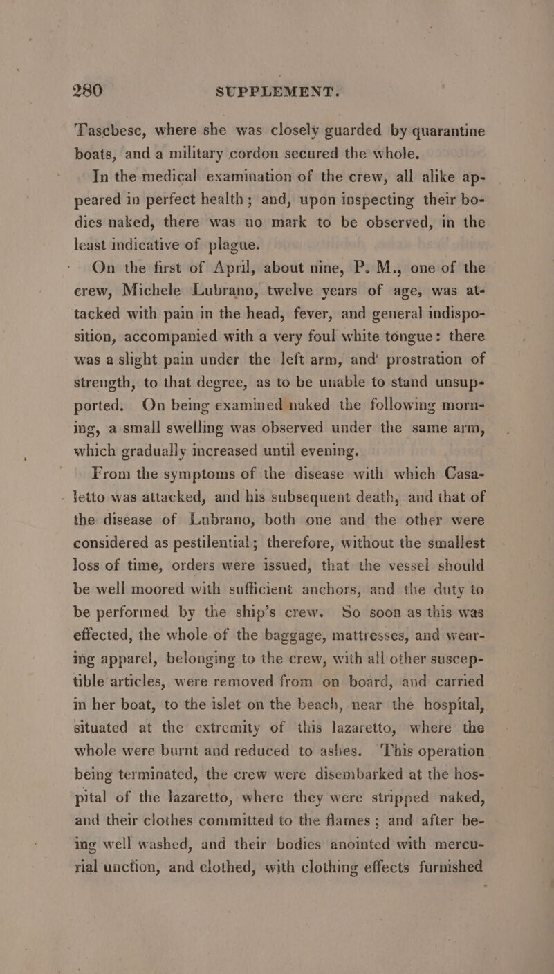 ‘Tascbesc, where she was closely guarded by quarantine boats, and a military cordon secured the whole. In the medical examination of the crew, all alike ap- peared in perfect health; and, upon inspecting their bo- dies naked, there was no mark to be observed, in the least indicative of plague. | On the first of April, about nine, P. M., one of the crew, Michele Lubrano, twelve years of age, was at- tacked with pain in the head, fever, and general indispo- sition, accompanied with a very foul white tongue: there was a slight pain under the left arm, and’ prostration of strength, to that degree, as to be unable to stand unsup- ported. On being examined naked the followmg morn- ing, a small swelling was observed under the same arm, which gradually increased until evening. From the symptoms of the disease with which Casa- - letto was attacked, and his subsequent death, and that of the disease of Lubrano, both one and the other were considered as pestilential; therefore, without the smallest loss of time, orders were issued, that the vessel should be well moored with sufficient anchors, and the duty to be performed by the ship’s crew. ‘So soon as this was effected, the whole of the baggage, mattresses, and wear- ing apparel, belonging to the crew, with all other suscep- tible articles, were removed from on board, and carried in her boat, to the islet on the beach, near the hospital, situated at the extremity of this lazaretto, where the whole were burnt and reduced to ashes. This operation | being terminated, the crew were disembarked at the hos- pital of the lazaretto, where they were stripped naked, and their clothes committed to the flames ; and after be- ing well washed, and their bodies anointed with mercu- rial uaction, and clothed, with clothing effects furmished