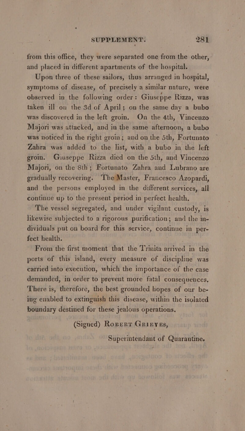 from this office, they were separated one from the other, and placed in different apartments of the hospital. Upon three of these sailors, thus arranged in hospital, symptoms of disease, of precisely a similar nature, were observed in the following order: Giuseppe Rizza, was taken ill on the 3d of Apnl; on the same day a bubo was discovered in the left grom. On the 4th, Vincenzo Majori was attacked, and in the same afternoon, a bubo was noticed in the right groin; and on the 5th, Fortunato Zahra was added to the list, with a bubo in the left groin. Gnuuseppe -Rizza died on the 5th, and Vincenzo Majori, on the 8th; Fortunato Zahra and Lubrano are gradually recovering. The Master, Francesco Azopardi, and the persons employed in the different services, all continue up to the present period in perfect health. The vessel segregated, and under vigilant custody, is likewise subjected to a rigorous purification; and the in- dividuals put on board for this service, continue in per- fect health. From the first moment that the Trinita arrived in the ports of this island, every measure of discipline was carried into execution, which the importance of the case demanded, in order to prevent more fatal consequences, There is, therefore, the best grounded hopes of our be- ing enabled to extinguish this disease, within the isolated boundary destined for these jealous operations. (Signed) Roperr Grinvas, Supermtendant of Quarantine. é