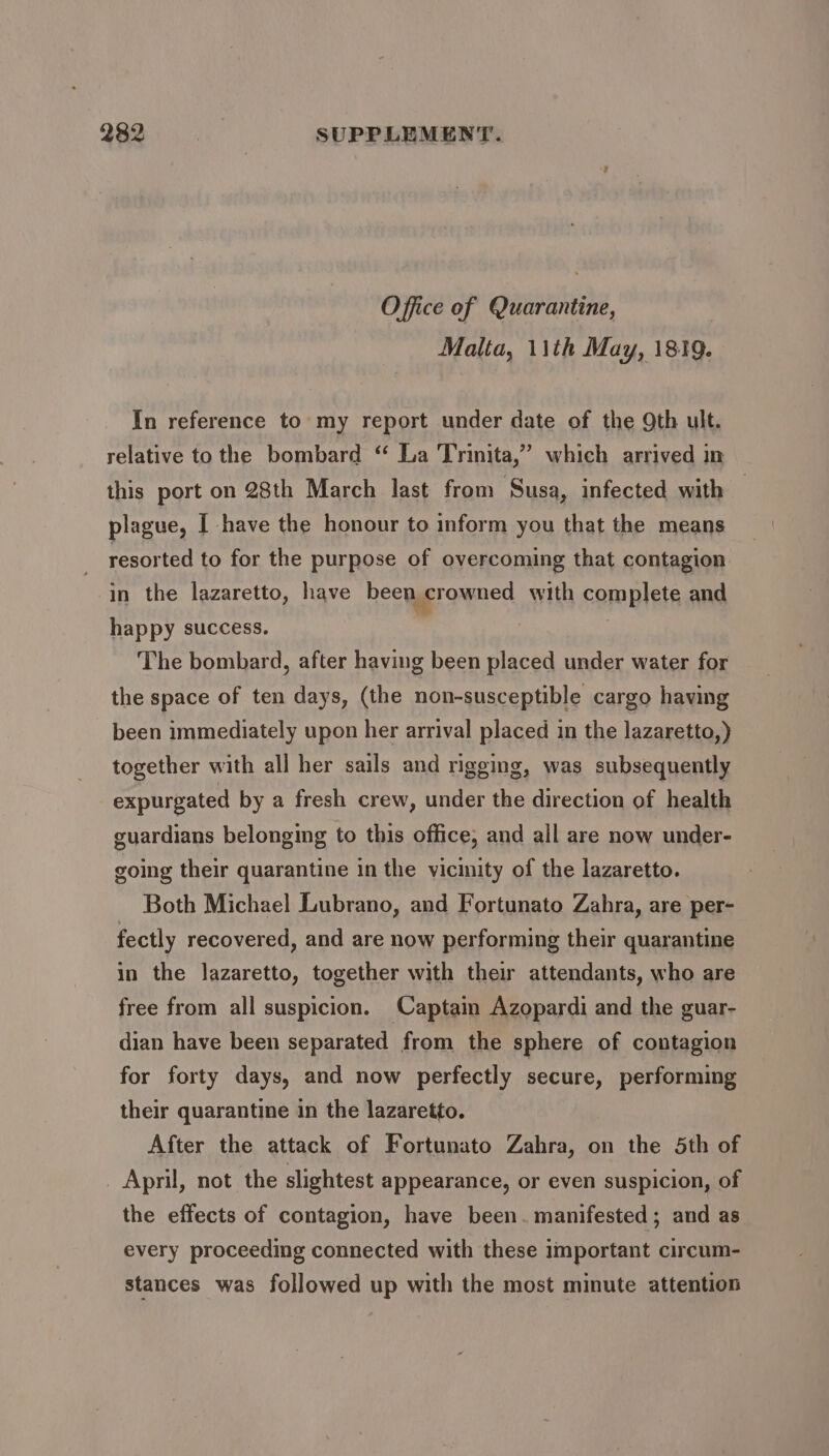 Office of Quarantine, Malta, 1\th May, 1819. In reference to my report under date of the 9th ult. relative to the bombard ‘ La Trinita,” which arrived in this port on 28th March last from Susa, infected with plague, I have the honour to inform you that the means resorted to for the purpose of overcoming that contagion in the lazaretto, have been crowned with complete and happy success. | ) The bombard, after having been placed under water for the space of ten days, (the non-susceptible cargo having been immediately upon her arrival placed in the lazaretto,) together with all her sails and rigging, was subsequently expurgated by a fresh crew, under the direction of health guardians belonging to this office, and all are now under- going their quarantine in the vicinity of the lazaretto. Both Michael Lubrano, and Fortunato Zahra, are per- fectly recovered, and are now performing their quarantine in the lazaretto, together with their attendants, who are free from all suspicion. Captain Azopardi and the guar- dian have been separated from the sphere of contagion for forty days, and now perfectly secure, performing their quarantine in the lazaretto. After the attack of Fortunato Zahra, on the 5th of _ April, not the slightest appearance, or even suspicion, of the effects of contagion, have been. manifested; and as every proceeding connected with these important circum- stances was followed up with the most minute attention