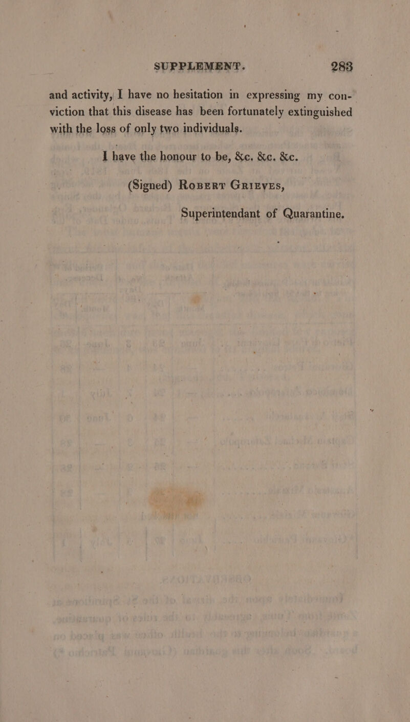 and activity, I have no hesitation in expressing my con- viction that this disease has been fortunately extinguished with the loss of only two individuals. I bev the honour to be, &amp;c. &amp;c. &amp;c. (Signed) Roser GrityeEs, Superintendant of Quarantine.