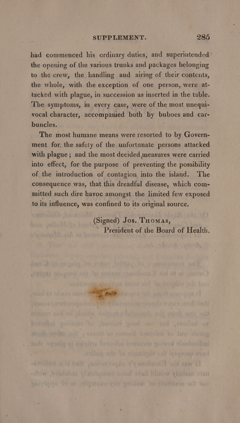 had commenced his ordinary duties, and superintended the opening of the various trunks and packages belonging to the crew, the handling and airing of their contents, the whole, with the exception of one person, were at- tacked with plague, in succession as inserted in the table. ‘The symptoms, in every case, were of the most unequl- vocal character, accompanied both by buboes and car- buncles. The most humane means were resorted to by Govern- ment for. the safety of the unfortunate persons attacked with plague ; and the most decided measures were carried into effect, for the purpose of preventing the possibility of the introduction of contagion into the island. The consequence was, that this dreadful disease, which com- mitted such dire havoc amongst the limited few exposed to its influence, was confined to its original source. (Signed) Jos. Tuomas, President of the Board of Health.