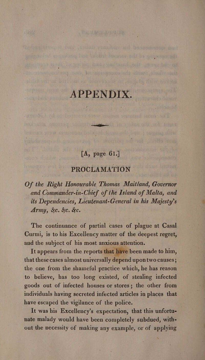 APPENDIX. fA, page 61.] PROCLAMATION Of the Right Honourable Thomas Maitland, Governor and Commander-in-Chief of the Island of Malta, and its Dependencies, Lieutenant-General in his Majesty’s Army, &amp;c. &amp;c. &amp;c. The continuance of partial cases of plague at Casal Curmi, is to his Excellency matter of the deepest regret, and the subject of his most anxious attention. It appears from the reports that have been made to him, that these cases almost universally depend upon two causes ; the one from the shameful practice which, he has reason to believe, has too long existed, of stealing infected goods out of infected houses or stores; the other from individuals having secreted infected articles in places that have escaped the vigilance of the police. It was his Excellency’s expectation, that this unfortu- | nate malady would have been completely subdued, with- out the necessity of making any example, or of applying \