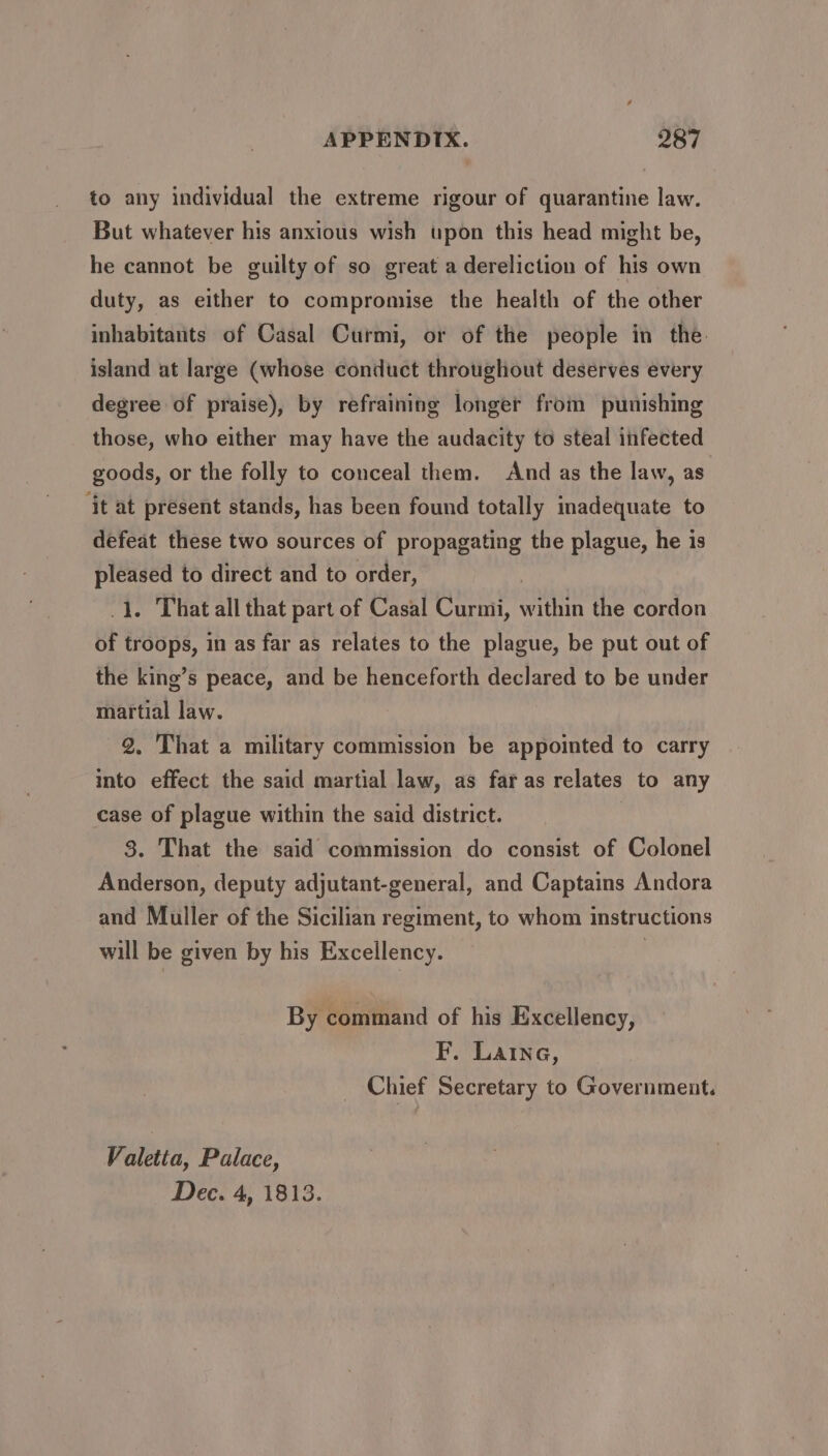 to any individual the extreme rigour of quarantine law. But whatever his anxious wish upon this head might be, he cannot be guilty of so great a dereliction of his own duty, as either to compromise the health of the other inhabitants of Casal Curmi, or of the people in the: island at large (whose conduct throughout deserves every degree of praise), by refraining longer from punishing those, who either may have the audacity to steal infected goods, or the folly to conceal them. And as the law, as ‘it at present stands, has been found totally inadequate to defeat these two sources of propagating the plague, he is pleased to direct and to order, Pray 1. That all that part of Casal Curmi, within the cordon of troops, in as far as relates to the plague, be put out of the king’s peace, and be henceforth declared to be under martial law. 2, That a military commission be appointed to carry into effect the said martial law, as far as relates to any case of plague within the said district. 3. That the said commission do consist of Colonel Anderson, deputy adjutant-general, and Captains Andora and Muller of the Sicilian regiment, to whom instructions will be given by his Excellency. , By command of his Excellency, F. Laine, Chief Secretary to Government. Valetta, Palace, Dec. 4, 1813.