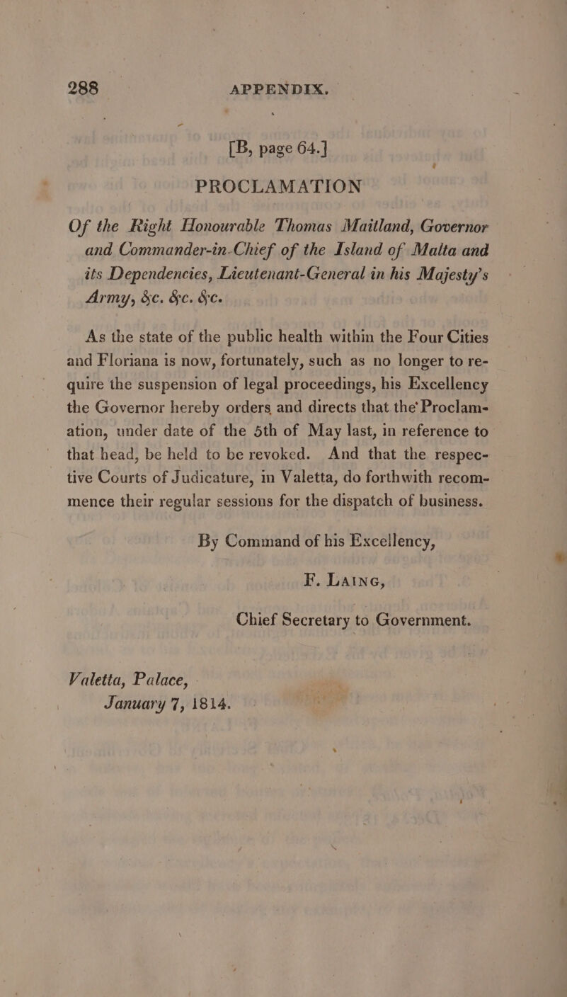 [B, page 64.] PROCLAMATION Of the Right Honourable Thomas Maitland, Governor and Commander-in-Chief of the Island of Malta and its Dependencies, Lieutenant-General in his Majesty’s Army, &amp;c. &amp;c. &amp;c. As the state of the public health within the Four Cities and Floriana is now, fortunately, such as no longer to re- quire the suspension of legal proceedings, his Excellency the Governor hereby orders and directs that the’ Proclam- ation, under date of the 5th of May last, in reference to that head, be held to be revoked. And that the respec- tive Courts of Judicature, in Valetta, do forthwith recom- mence their regular sessions for the dispatch of business. By Command of his Excellency, F. Laine, Chief Secretary to Government. Valetta, Palace, January 7, 1814.