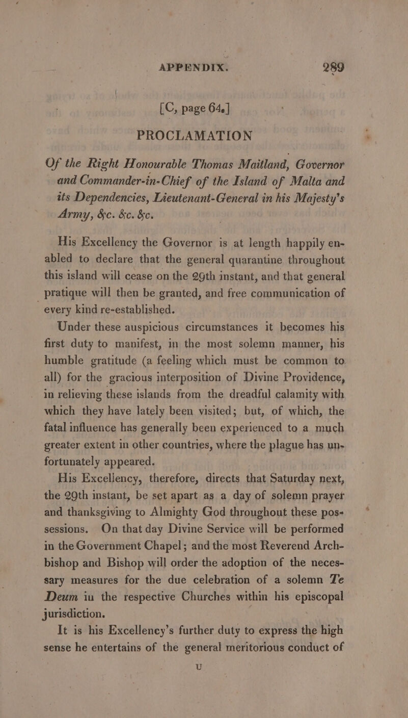 [C, page 64. | PROCLAMATION Of the Right Honourable Thomas Maitland, Governor and Commander-in- Chief of the Island of Malta and its Dependencies, Lieutenant-General in his Majesty’s Army, &amp;c. &amp;c. &amp;c. His Excellency the Governor is at length happily en- abled to declare that the general quarantine throughout this island will cease on the 29th instant, and that general pratique will then be granted, and free communication of every kind re-established. Under these auspicious circumstances it becomes his first duty to manifest, in the most solemn manner, his humble gratitude (a feeling which must be common to. all) for the gracious interposition of Divine Providence, in relieving these islands from the dreadful calamity with which they have lately been visited; but, of which, the fatal influence has generally been experienced to a much greater extent in other countries, where the plague has un- fortunately appeared. | His Excellency, therefore, directs that Saturday next, the 2Qth instant, be set apart as a day of solemn prayer and thanksgiving to Almighty God throughout these pos- sessions. On that day Divine Service will be performed in the Government Chapel; and the most Reverend Arch- bishop and Bishop will order the adoption of the neces- sary measures for the due celebration of a solemn Te Deum iu the respective Churches within his episcopal jurisdiction. | It is his Excellency’s further duty to express the high sense he entertains of the general meritorious conduct of U