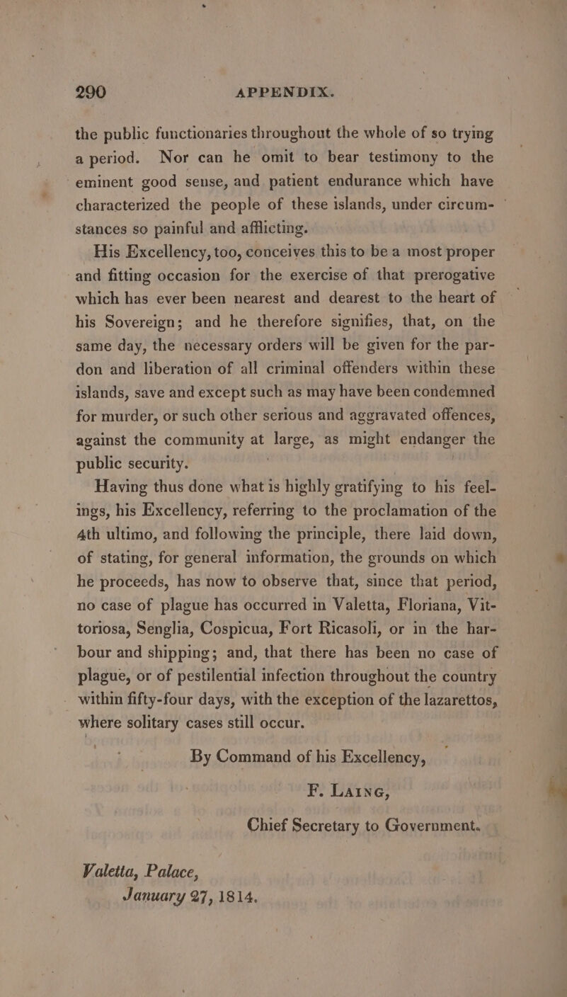 the public functionaries throughout the whole of so trying a period. Nor can he omit to bear testimony to the “eminent good seuse, and patient endurance which have characterized the people of these islands, under circum- — stances so painful and afflicting. His Excellency, too, conceives this to be a most proper and fitting occasion for the exercise of that prerogative which has ever been nearest and dearest to the heart of his Sovereign; and he therefore signifies, that, on the same day, the necessary orders will be given for the par- don and liberation of all criminal offenders within these islands, save and except such as may have been condemned for murder, or such other serious and aggravated offences, against the community at large, as might endanger the public security. | Having thus done what is highly gratifying to his feel- ings, his Excellency, referring to the proclamation of the Ath ultimo, and following the principle, there laid down, of stating, for general information, the grounds on which he proceeds, has now to observe that, since that period, no case of plague has occurred in Valetta, Floriana, Vit- toriosa, Senglia, Cospicua, Fort Ricasoli, or in the har- bour and shipping; and, that there has been no case of | plague, or of pestilential infection throughout the country within fifty-four days, with the exception of the lazarettos, where solitary cases still occur. By Command of his Excellency, F. Laine, Chief Secretary to Government. Valetta, Palace, January 27,1814.