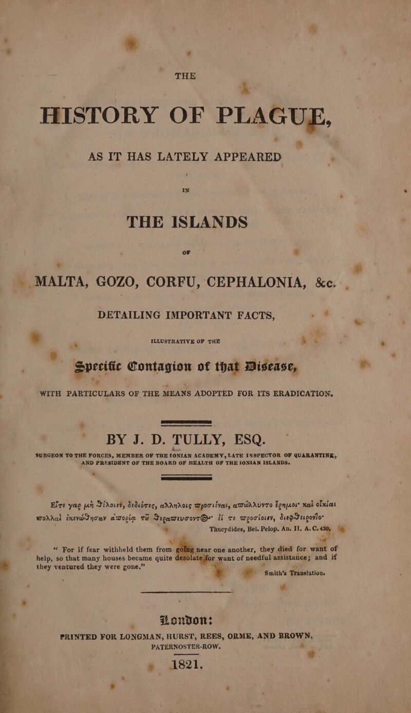 THE i h HISTORY OF PLAGUE, * AS IT HAS LATELY APPEARED ‘ ‘ IN THE ISLANDS or ; * - * _ MALTA, GOZO, CORFU, CEPHALONIA, &amp;c. DETAILING IMPORTANT FACTS, . @ * . ILLUSTRATIVE OF THE ‘ &amp; * 2 , eperitic Sonu of that Disease, ws : WITH PARTICULARS OF THE MEANS ADOPTED FOR ITS ERADICATION, _ BY J. D. TULLY, ESQ. SURGEON TO THE FORCES, MEMBER OF THE Eeraapen ACADEMY, LATE INSPECTOR OF QUARANTINE, AND PRESIDENT OF THE BOARD OF HEALTH OF THE IONIAN ISLANDS.» ¥ Elre yao un Jirored, Sediiree, adAnrorg Wporséveat, aTIWAAVYTO Zone® Heth Obnices Worral Exevodncay atopic. Te Segatrevc ovr Gy a ve Wpoctosey, Suepdespovio * Thucydides, Bel. Pelop, An. II, A.C. iy ig , | * ah se . “ For if fear withheld them from cine near one another, they died for. want of * help, so that many houses became quite ¢ atejfor want of neetia assistance; ; and if they ventured they were gone.” ; : e: Faaithil ‘Translation, - ‘ ' ¥ Loudon: PRINTED FOR LONGMAN, HURST, REES, ORME, AND BROWN, PATERNOSTER-ROW. a a ” 1821,