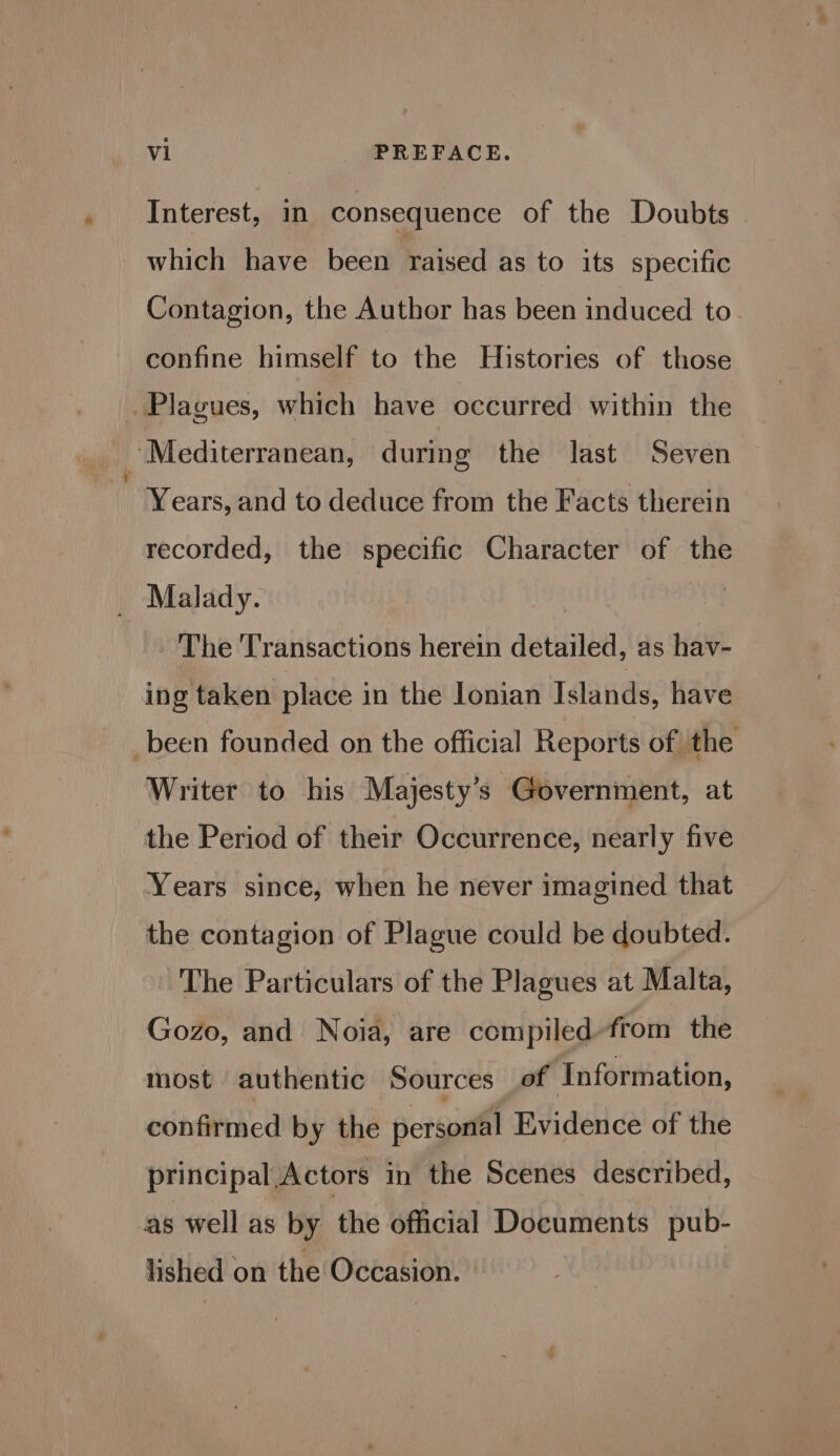 Interest, in consequence of the Doubts which have been raised as to its specific Contagion, the Author has been induced to. confine himself to the Histories of those Plagues, which have occurred within the Mediterranean, during the last Seven Years, and to deduce from the Facts therein recorded, the specific Character of the Malady. | ne - The Transactions herein detailed, as hav- ing taken place in the lonian Tdande: have been founded on the official Reports of the Writer to his Majesty’s Government, at the Period of their Occurrence, nearly five Years since, when he never imagined that the contagion of Plague could be doubted. The Particulars of the Plagues at Malta, Gozo, and Noia, are compiled-from the most authentic Sources of Information, confirmed by the personal Evidence of the principal Actors in the Scenes described, as well as by the official Documents pub- lished on the Occasion.