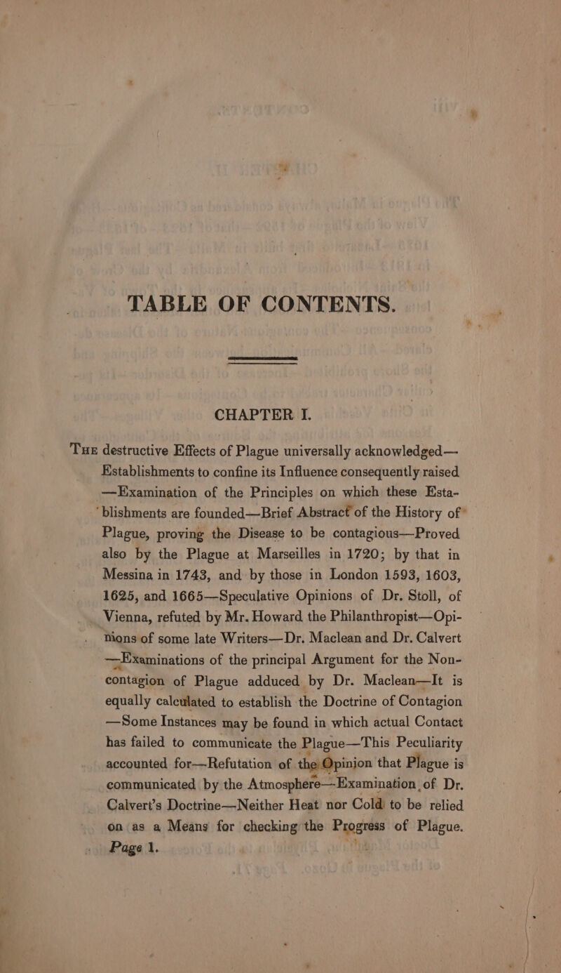 TABLE OF CONTENTS. CHAPTER I. Tue destructive Effects of Plague universally acknowledged— Kstablishments to confine its Influence consequently raised —LHExamination of the Principles on which these Esta- ‘blishments are founded—Brief Abstract of the History of” Plague, proving the Disease to be contagious—Proved also by the Plague at Marseilles in 1720; by that in Messina in 1743, and by those in London 1593, 1603, 1625, and 1665—Speculative Opinions of Dr. Stoll, of Vienna, refuted by Mr. Howard the Philanthropist—Opi- Mons of some late Writers—Dr. Maclean and Dr. Calvert — Examinations of the principal Argument for the Non- contagion of Plague adduced by Dr. Maclean—It is equally calculated to establish the Doctrine of Contagion —Some Instances may be found in which actual Contact has failed to communicate the Plague—This Peculiarity accounted for—Refutation of the: Opinion that Plague i is communicated by the Atmosphere—Examination , of Dr. Calvert’s Doctrine—Neither Heat nor Cold to be relied on as a Means for checking the Be of Plague. Page 1.