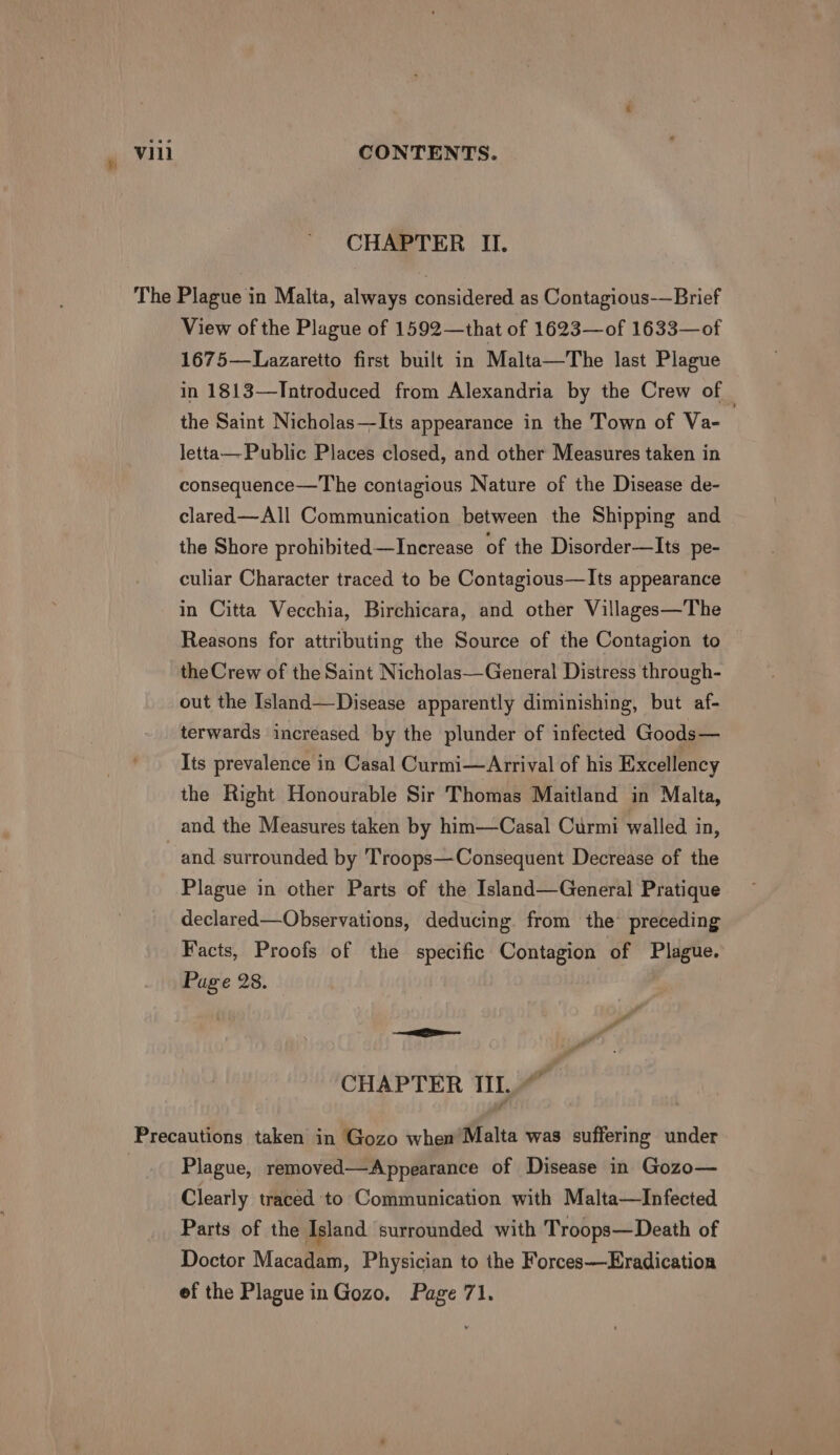 h CHAPTER II. View of the Plague of 1592—that of 1623—of 1633—of 1675—Lazaretto first built in Malta—The last Plague in 1813—Introduced from Alexandria by the Crew of the Saint Nicholas—Its appearance in the Town of Va- letta—Public Places closed, and other Measures taken in consequence—T he contagious Nature of the Disease de- clared—All Communication between the Shipping and the Shore prohibited—Increase of the Disorder—Its pe- culiar Character traced to be Contagious—Its appearance in Citta Vecchia, Birchicara, and other Villages—The Reasons for attributing the Source of the Contagion to the Crew of the Saint Nicholas—General Distress through- out the Island—Disease apparently diminishing, but af- terwards increased by the plunder of infected Goods— Its prevalence in Casal Curmi—Arrival of his Excellency the Right Honourable Sir Thomas Maitland in Malta, and surrounded by Troops—Consequent Decrease of the Plague in other Parts of the Island—General Pratique declared—Observations, deducing. from the’ preceding Facts, Proofs of the specific Contagion of Plague. Page 28. —— CHAPTER III. ~ Plague, removed—Appearance of Disease in Gozo— Clearly traced to Communication with Malta—Infected Parts of the Island surrounded with Troops—Death of Doctor Macadam, Physician to the Forces—Eradication ef the Plague in Gozo. Page 71.