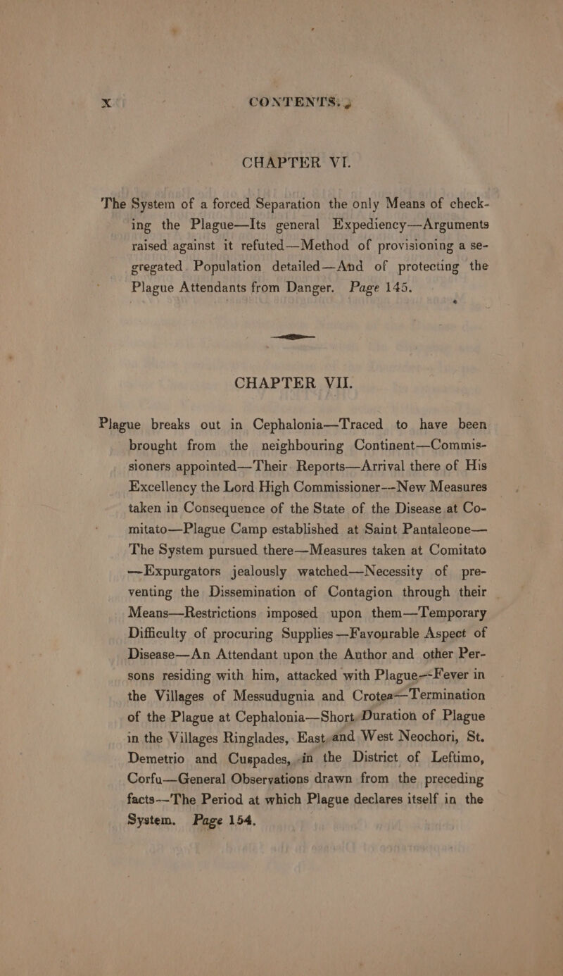 CHAPTER VI. The System of a forced Separation the only Means of check- ing the Plague—Its general Hxpediency—Arguments raised against it refuted—-Method of provisioning a se- gregated. Population detailed—And of protecting the Plague Attendants from Danger. Page 145. &amp; CHAPTER VII. Plague breaks out in Cephalonia—Traced to have been brought from ihe neighbouring Continent—Commis- sioners appointed—Their. Reports—Arrival there of His Excellency the Lord. High Commissioner--New Measures taken in Consequence of the State of the Disease at Co- mitato—Plague Camp established at Saint Pantaleone— The System pursued there—Measures taken at Comitato —Expurgators jealously watched—Necessity of pre- venting the Dissemination of Contagion through their — Means—Restrictions imposed upon them—Temporary Difficulty of procuring Supplies—Favourable Aspect of Disease—An Attendant upon the Author and other Per- sons residing with him, attacked with Plague—Fever in the Villages of Messudugnia and CroteaTermination of the Plague at Cephalonia—Short,Duration of Plague in the Villages Ringlades, _East,and West Neochori, St. Demetrio and Cuspades, in the District of Leftimo, Corfu—General Observations drawn from the preceding facts-—-The Period at which Plague declares itself in the System, Page 154,