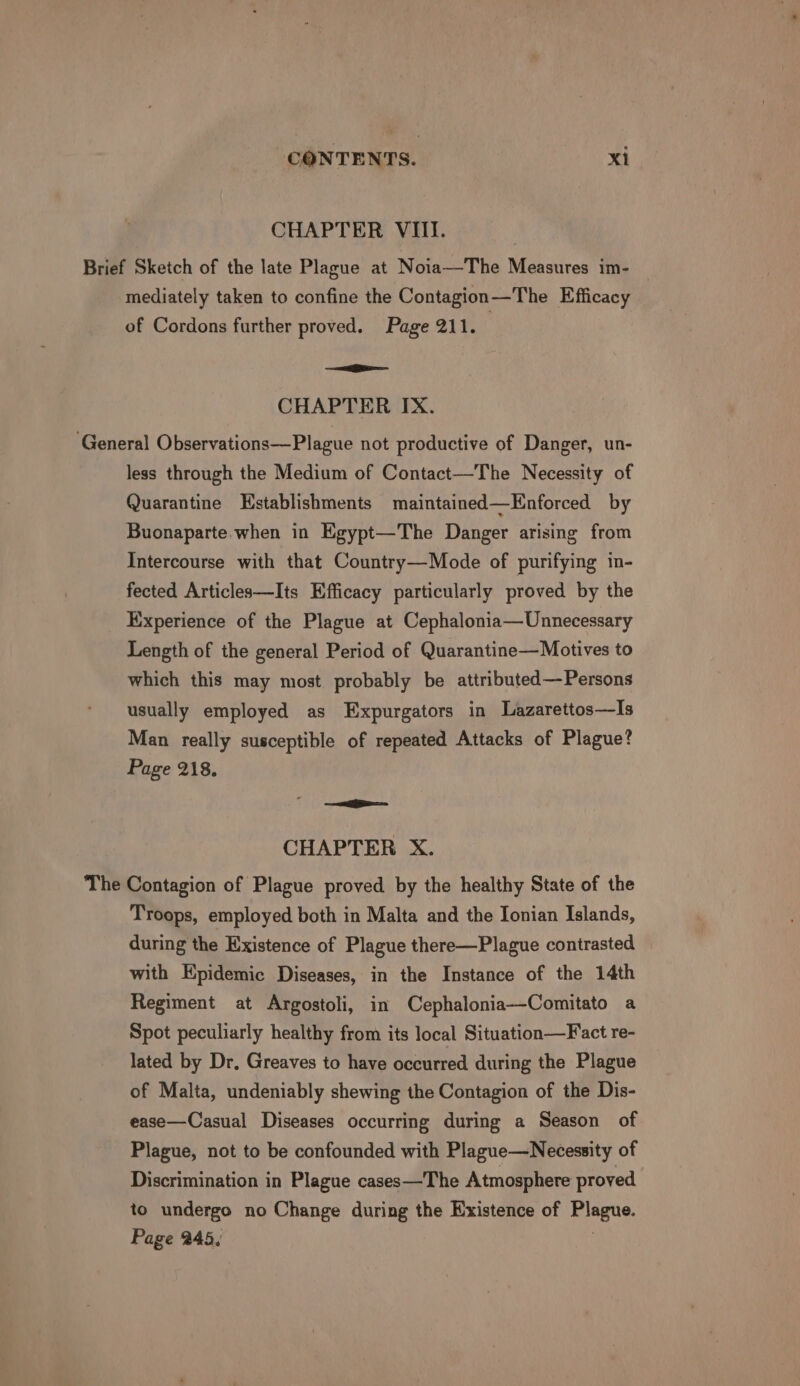 CHAPTER VIII. Brief Sketch of the late Plague at Noia—The Measures im- mediately taken to confine the Contagion—The Efficacy of Cordons further proved. Page 211. —i i CHAPTER IX. ‘General Observations—Plague not productive of Danger, un- less through the Medium of Contact—The Necessity of Quarantine Hstablishments maintained—Enforced by Buonaparte when in Egypt—The Danger arising from Intercourse with that Country—Mode of purifying in- fected Articles—Its Efficacy particularly proved by the Experience of the Plague at Cephalonia—Unnecessary Length of the general Period of Quarantine—Motives to which this may most probably be attributed—Persons usually employed as Expurgators in Lazarettos—Is Man really susceptible of repeated Attacks of Plague? Page 218. ——ie—— CHAPTER X. The Contagion of Plague proved by the healthy State of the Troops, employed both in Malta and the Ionian Islands, during the Existence of Plague there—Plague contrasted with Epidemic Diseases, in the Instance of the 14th Regiment at Argostoli, in Cephalonia—Comitato a Spot peculiarly healthy from its local Situation—Fact re- lated by Dr. Greaves to have occurred during the Plague of Malta, undeniably shewing the Contagion of the Dis- ease—Casual Diseases occurring during a Season of Plague, not to be confounded with Plague—Necessity of Discrimination in Plague cases—The Atmosphere proved to undergo no Change during the Existence of Plague. Page 245,