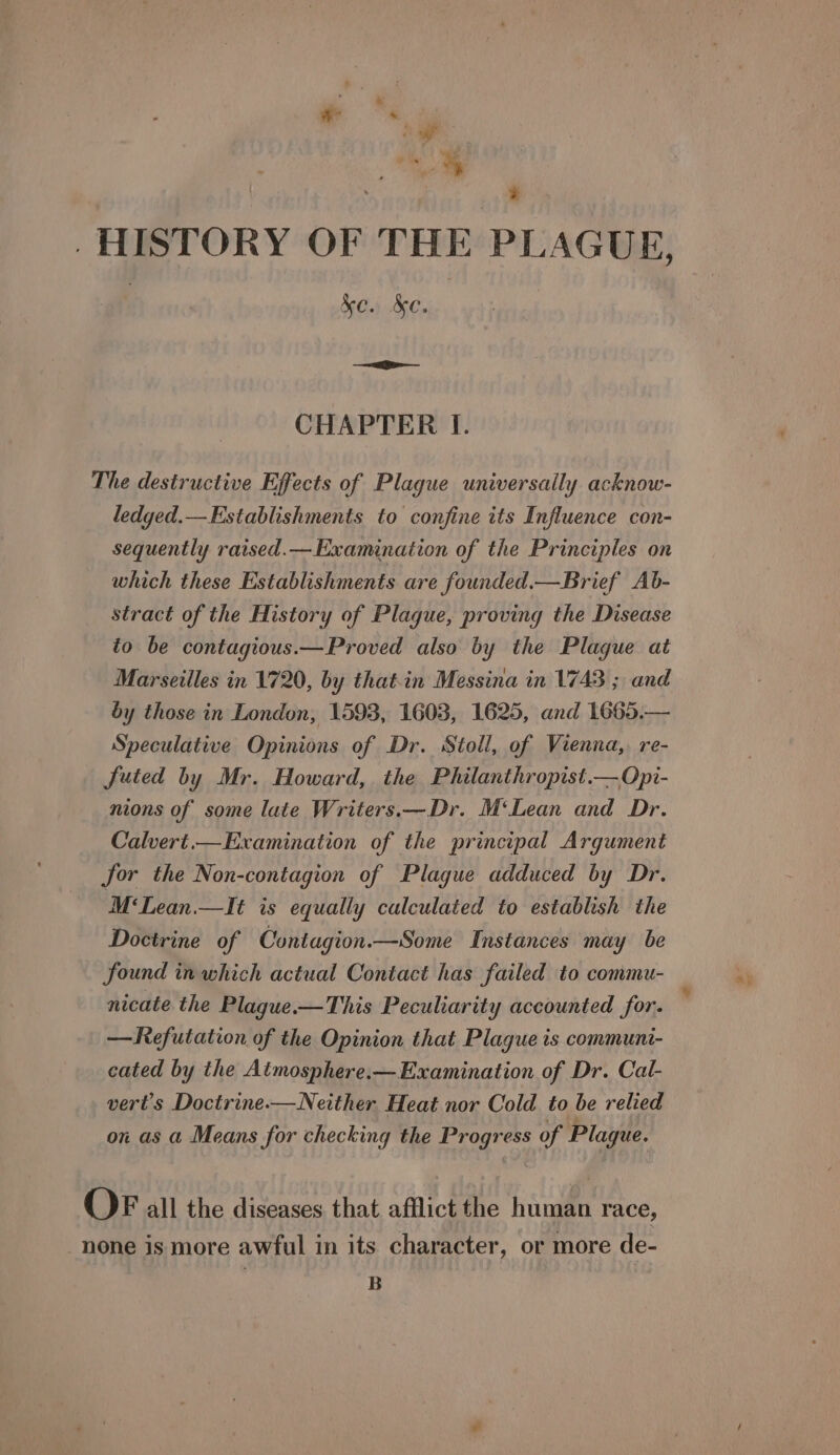 | ‘ ee . HISTORY OF THE PLAGUE, : ke. &amp;e. el — CHAPTER I. The destructive Effects of Plague universally acknow- ledged.—Establishments to confine its Influence con- sequently raised.—Examination of the Principles on which these Establishments are founded.—Brief Ab- stract of the History of Plague, proving the Disease to be contagious.—Proved also by the Plague at Marseilles in 1720, by thatin Messina in 1743 ; and by those in London, 1593, 1603, 1625, and 1665.— Speculative Opinions of Dr. Stoll, of Vienna,, re- futed by Mr. Howard, the Philanthropist.—Opi- nions of some late Writers.—Dr. M‘Lean and Dr. Calvert.— Examination of the principal Argument jor the Non-contagion of Plague adduced by Dr. M‘Lean.—It is equally calculated to establish the Doctrine of Contagion.—Some Instances may be found in which actual Contact has failed to commu- nicate the Plague.-—This Peculiarity accounted for. —Refutation of the Opinion that Plague is communi- cated by the Aimosphere.—Examination of Dr. Cal- vert’s Doctrine.—Neither. Heat nor Cold to be relied on as a Means for checking the Progress of Plague. OFr all the diseases that afflict the human race, none is more awful in its character, or more de- : B