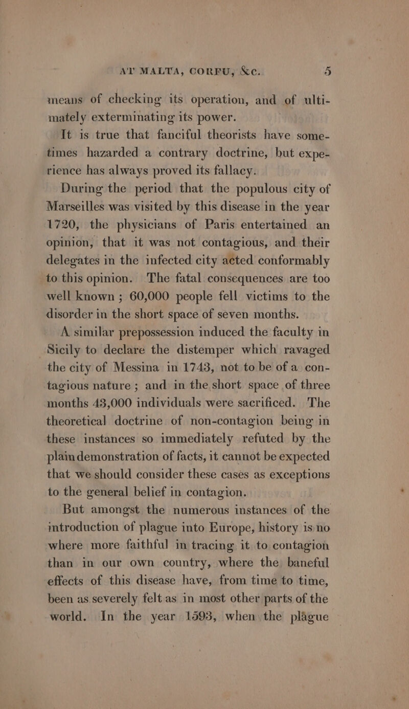 means of checking its operation, and of ulti- mately exterminating its power. It is true that fanciful theorists have some- _ times hazarded a contrary doctrine, but expe- rience has always proved its fallacy. During the period that the populous city of Marseilles was visited by this disease in the year 1720, the physicians of Paris entertained an opinion, that it was not contagious, and their delegates in the infected city acted conformably to this opinion. The fatal consequences are too well known ; 60,000 people fell victims to the disorder in the short space of seven months. A similar prepossession induced the faculty in Sicily to declare the distemper which ravaged the city of Messina in 1743, not to be of a con- tagious nature ; and in the short space of three months 43,000 individuals were sacrificed. The theoretical doctrine of non-contagion being in these instances so immediately refuted by the plain demonstration of facts, it cannot be expected that we should consider these cases as exceptions to the general belief in contagion. But amongst the numerous instances of the mtroduction of plague into Europe, history is no where more faithful in tracing it to contagion than in our own country, where the baneful effects of this disease have, from time to time, been as severely felt as in most other parts of the world. In the year 1593, when the plague