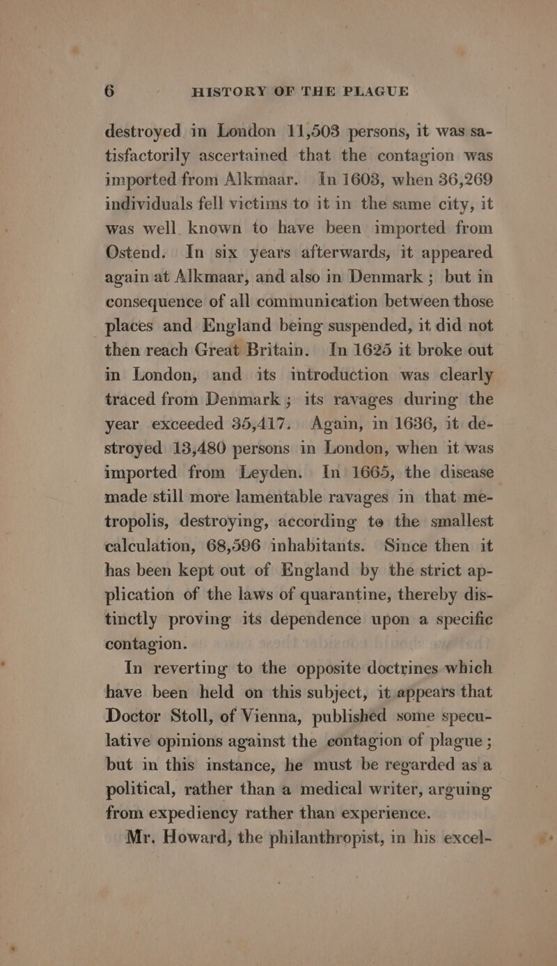 destroyed in London 11,503 persons, it was sa- tisfactorily ascertained that the contagion was imported from Alkmaar. In 1603, when 36,269 individuals fell victims to it in the same city, it was well. known to have been imported from Ostend. In six years afterwards, it appeared again at Alkmaar, and also in Denmark ; but in consequence of all communication between those places and England being suspended, it did not then reach Great Britain. In 1625 it broke out in London, and its introduction was clearly traced from Denmark ; its ravages during the year exceeded 35,417. Again, in 1636, it de- stroyed 13,480 persons in London, when it was imported from Leyden. In 1665, the disease made still more lamentable ravages in that me- tropolis, destroying, according te the smallest calculation, 68,596 inhabitants. Since then it has been kept out of England by the strict ap- plication of the laws of quarantine, thereby dis- tinctly proving its dependence upon a specific contagion. 10 In reverting to the opposite doctrines which have been held on this subject, it appears that Doctor Stoll, of Vienna, published some specu- lative opinions against the contagion of plague ; but in this instance, he must be regarded as a political, rather than a medical writer, arguing from expediency rather than experience. Mr. Howard, the philanthropist, in his excel-