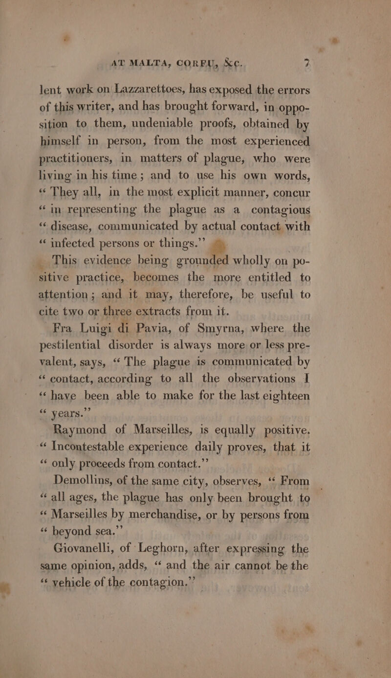 lent work on Lazzarettoes, has exposed the errors of this writer, and has brought forward, in oppo- sition to them, undeniable proofs, obtained by himself in person, from the most experienced practitioners, in matters of plague, who were living in his time; and to use his own words, ‘«‘ They all, in the most explicit manner, concur “in representing the plague as a_ contagious | «« disease, communicated by actual contact with ‘‘ infected persons or things.”’ _ This evidence being grounded wholly on po- sitive practice, becomes the more entitled to attention; and it may, therefore, be useful to cite two or three extracts from it. Fra Luigi di Pavia, of Smyrna, where the pestilential disorder is always more or less pre- valent, says, ‘“‘ The plague is communicated by ‘“‘ contact, according to all the observations I ‘‘have been able to make for the last eighteen “‘ vears.”” Raymond of Marseilles, is equally positive. “‘ Incontestable experience daily proves, that it ‘‘ only proceeds from contact.”’ Demollins, of the same city, observes, ‘ F rom “all ages, the plague has only been brought to «« Marseilles by merchandise, or by persons from ‘“‘ beyond sea.”’ Giovanelli, of Leghorn, after expressing the same opinion, 7 adds, “ and the air cannot be the ‘« vehicle of the contagion.”’