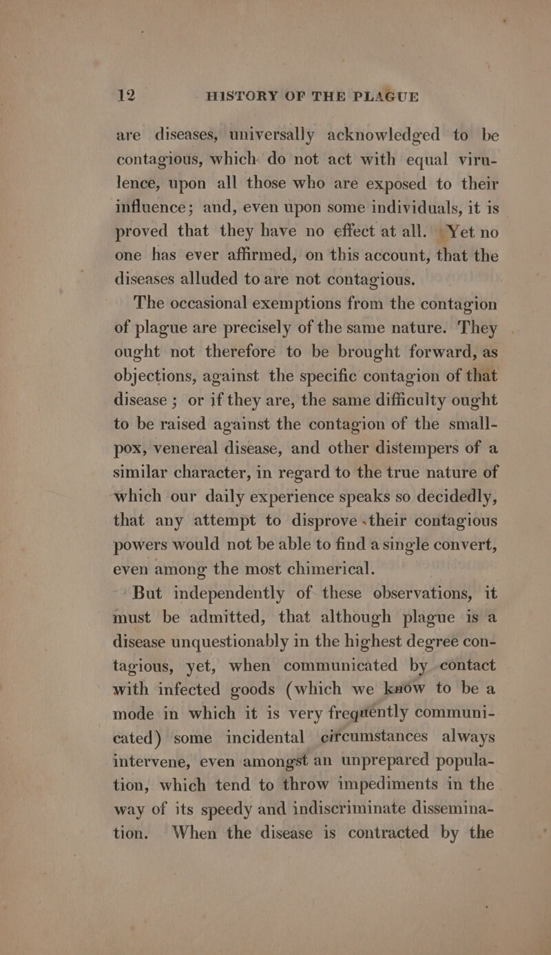 are diseases, universally acknowledged to be contagious, which do not act with equal viru- lence, upon all those who are exposed to their influence; and, even upon some individuals, it is proved that they have no effect at all. Yet no one has ever affirmed, on this account, that the diseases alluded to are not contagious. The occasional exemptions from the contagion of plague are precisely of the same nature. They . ought not therefore to be brought forward, as objections, against the specific contagion of that disease ; or if they are, the same difficulty ought to be raised against the contagion of the small- pox, venereal disease, and other distempers of a similar character, in regard to the true nature of which our daily experience speaks so decidedly, that any attempt to disprove their contagious powers would not be able to find asingle convert, even among the most chimerical. | But independently of these observations, it must be admitted, that although plague is a disease unquestionably in the highest degree con- tagious, yet, when communicated by contact with infected goods (which we know to be a mode in which it is very frequently communi- cated) some incidental circumstances always intervene, even amongst an unprepared popula- tion, which tend to throw impediments in the way of its speedy and indiscriminate dissemina- tion. When the disease is contracted by the