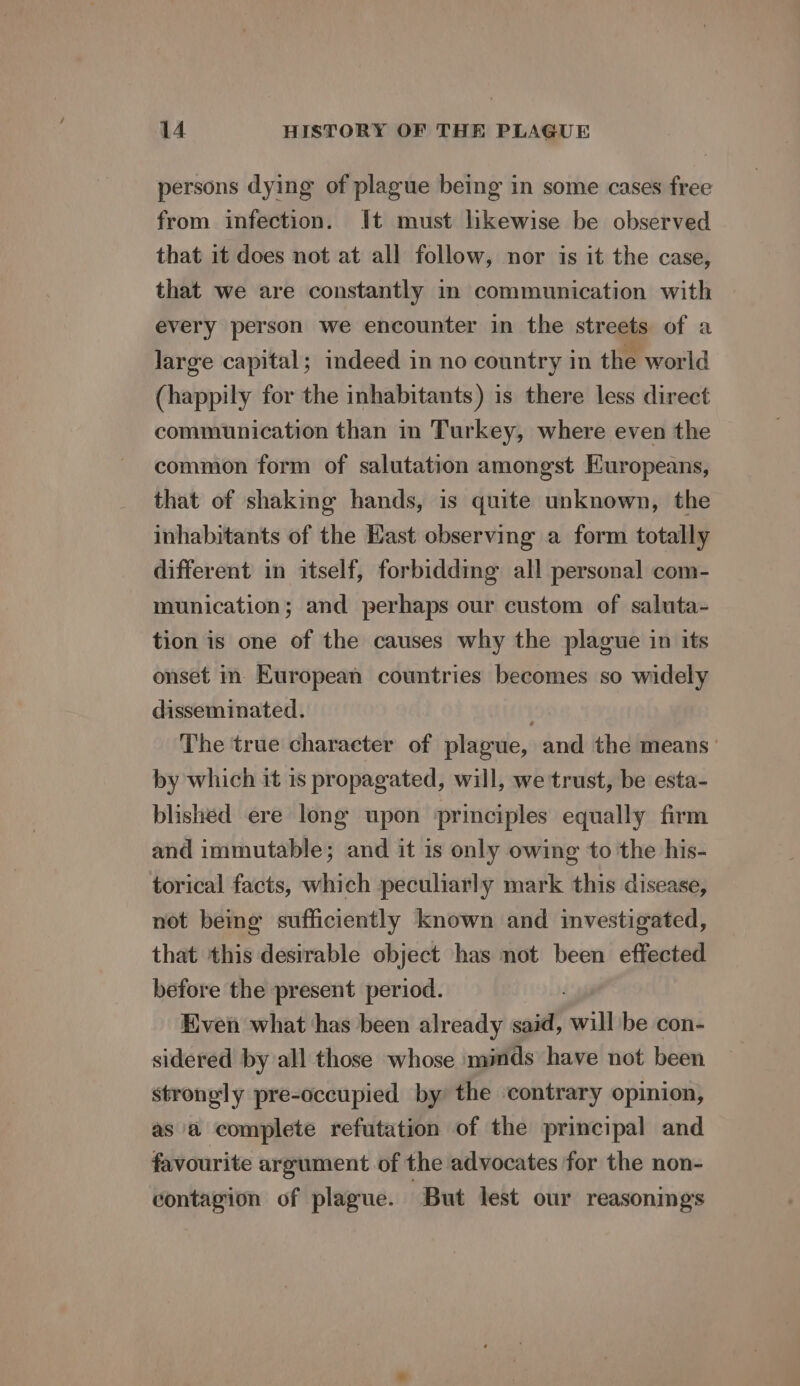 persons dying of plague being in some cases free from infection. It must likewise be observed that it does not at all follow, nor is it the case, that we are constantly in communication with every person we encounter in the streets of a large capital; indeed in no country in the world (happily for the inhabitants) is there less direct communication than in Turkey, where even the common form of salutation amongst Europeans, that of shaking hands, is quite unknown, the inhabitants of the East observing a form totally different in itself, forbidding all personal com- munication; and perhaps our custom of saluta- tion is one of the causes why the plague in its onset in- European countries becomes so widely disseminated. The true character of plague, and the means’ by which it is propagated, will, we trust, be esta- blished ere long upon ‘principles equally firm and immutable; and it is only owing to the his- torical facts, which peculiarly mark this disease, not being sufficiently known and investigated, that this desirable object has not been effected before the present period. Even what has been already said, will be con- sidered by all those whose minds have not been strongly pre-occupied by the contrary opinion, as a complete refutation of the principal and favourite argument of the advocates for the non- contagion of plague. But lest our reasonings