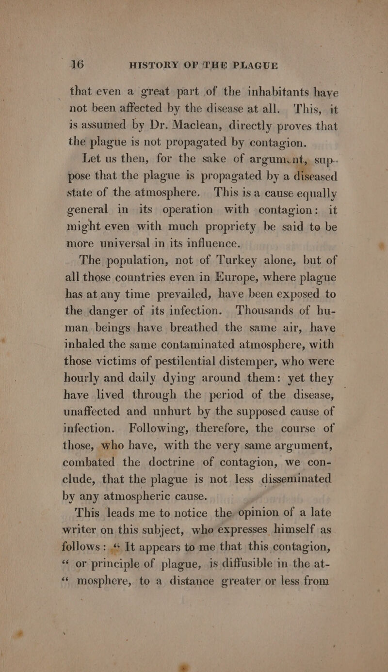 that even a great part of the inhabitants have not been affected by the disease at all. This, it is assumed by Dr. Maclean, directly proves that the plague is not propagated by contagion. Let us then, for the sake of argumcnt, sup. pose that the plague is propagated by a diseased state of the atmosphere. This is a cause equally general in its operation with contagion: it might even with much propriety be said to be more universal in its influence. The population, not of Turkey alone, but of all those countries even in Hurope, where plague has at any time prevailed, have been exposed to the danger of its infection. Thousands of hu- man beings have breathed the same air, have inhaled the same contaminated atmosphere, with those victims of pestilential distemper, who were hourly and daily dying around them: yet they have lived through the period of the disease, unaffected and unhurt by the supposed cause of infection. Following, therefore, the course of those, who have, with the very same argument, combated the doctrine of contagion, we con- clude, that the plague is not less disseminated by any atmospheric cause. This leads me to notice the opinion of a late writer on this subject, who expresses himself as follows : «+ It appears to me that this contagion, “‘ or principle of plague, is diffusible in the at- «« mosphere, to a distance greater or less from