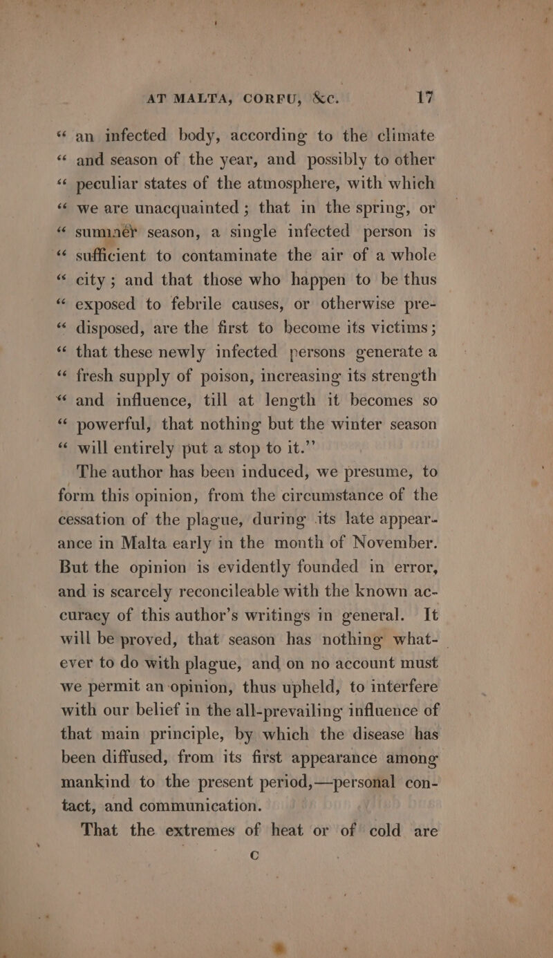 *‘ an infected body, according to the climate ‘¢ and season of the year, and possibly to other «« peculiar states of the atmosphere, with which ‘¢ we are unacquainted ; that in the spring, or “ suminey season, a single infected person is © sufficient to contaminate the air of a whole “ city; and that those who happen to be thus “ exposed to febrile causes, or otherwise pre- disposed, are the first to become its victims ; « that these newly infected persons generate a fresh supply of poison, increasing its strength “ and influence, till at length it becomes so “ powerful, that nothing but the winter season “ will entirely put a stop to it.” The author has been induced, we presume, to form this opinion, from the circumstance of the cessation of the plague, during its late appear- ance in Malta early in the month of November. But the opinion is evidently founded in error, and is scarcely reconcileable with the known ac- curacy of this author’s writings in general. It will be proved, that season has nothing what- _ ever to do with plague, and on no account must we permit an opinion, thus upheld, to interfere with our belief in the all-prevailing influence of that main principle, by which the disease has been diffused, from its first appearance among mankind to the present period,—personal con- tact, and communication. That the extremes of heat or of cold are C