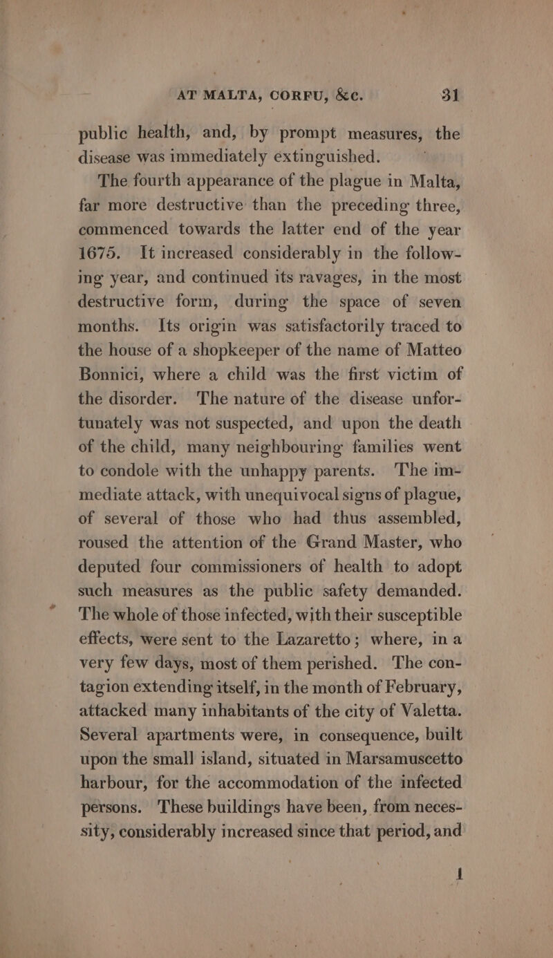 public health, and, by prompt measures, the disease was immediately extinguished. The fourth appearance of the plague in Malta, far more destructive than the preceding three, commenced towards the latter end of the year 1675. It increased considerably in the follow- img year, and continued its ravages, in the most destructive form, during the space of seven months. Its origin was satisfactorily traced to the house of a shopkeeper of the name of Matteo Bonnici, where a child was the first victim of the disorder. The nature of the disease unfor- tunately was not suspected, and upon the death of the child, many neighbouring families went to condole with the unhappy parents. The im- mediate attack, with unequivocal signs of plague, of several of those who had thus assembled, roused the attention of the Grand Master, who deputed four commissioners of health to adopt such measures as the public safety demanded. The whole of those infected, with their susceptible effects, were sent to the Lazaretto; where, ina very few days, most of them perished. The con- tagion extending itself, in the month of February, attacked many inhabitants of the city of Valetta. Several apartments were, in consequence, built upon the small island, situated in Marsamuscetto harbour, for the accommodation of the infected persons. These buildings have been, from neces- sity, considerably increased since that period, and A