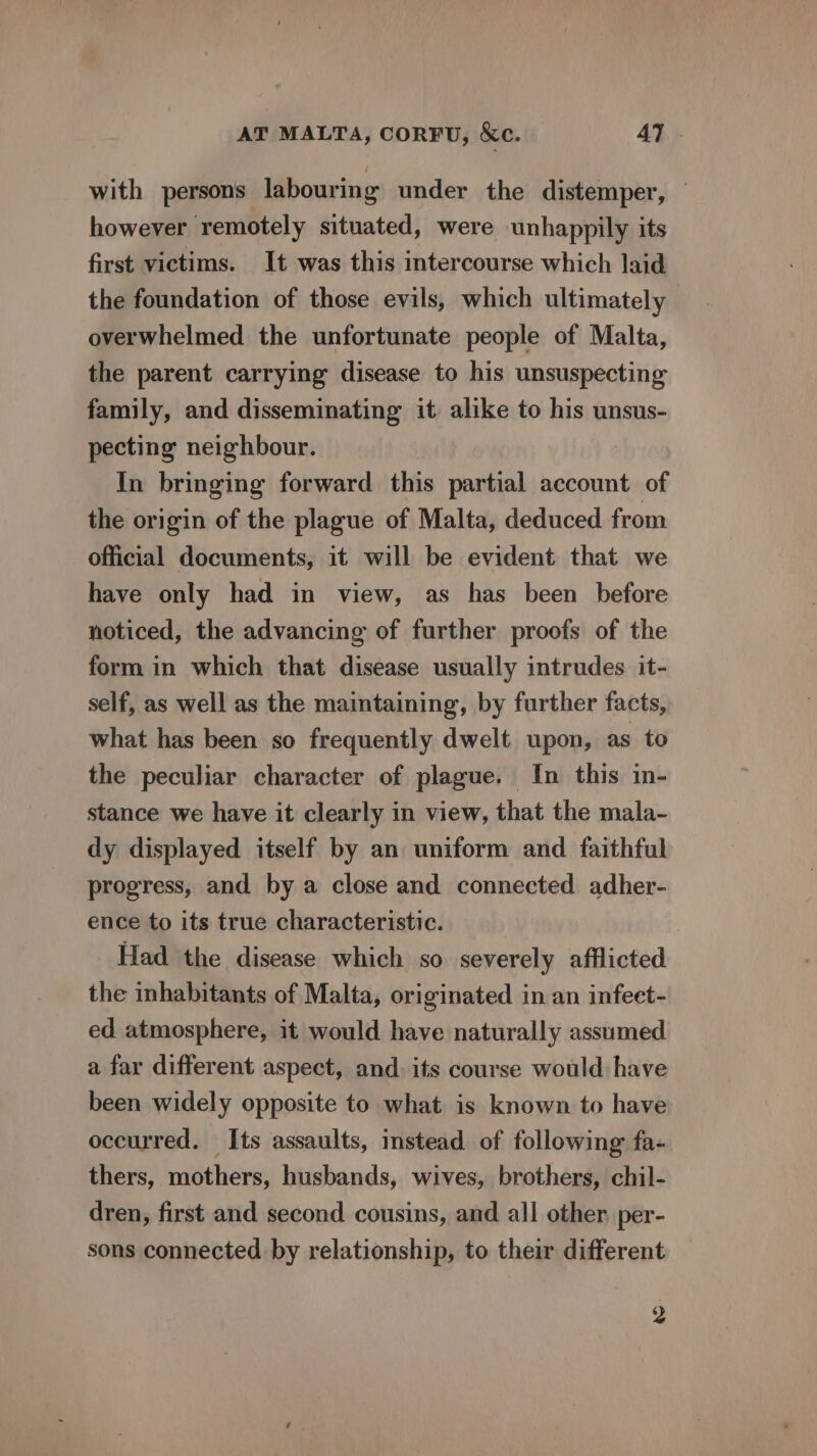 with persons labouring under the distemper, © however remotely situated, were unhappily its first victims. It was this intercourse which laid the foundation of those evils, which ultimately overwhelmed the unfortunate people of Malta, the parent carrying disease to his unsuspecting family, and disseminating it alike to his unsus- pecting neighbour. In bringing forward this partial account of the origin of the plague of Malta, deduced from official documents, it will be evident that we have only had in view, as has been before noticed, the advancing of further proofs of the form in which that disease usually intrudes it- self, as well as the maintaining, by further facts, what has been so frequently dwelt upon, as to the peculiar character of plague. In this in- stance we have it clearly in view, that the mala- dy displayed itself by an uniform and faithful progress, and by a close and connected adher- ence to its true characteristic. Had the disease which so severely afflicted the inhabitants of Malta, originated in an infeet- ed atmosphere, it would have naturally assumed a far different aspect, and. its course would have been widely opposite to what is known to have occurred. Its assaults, instead of following fa- thers, mothers, husbands, wives, brothers, chil- dren, first and second cousins, and all other per- sons connected by relationship, to their different 2